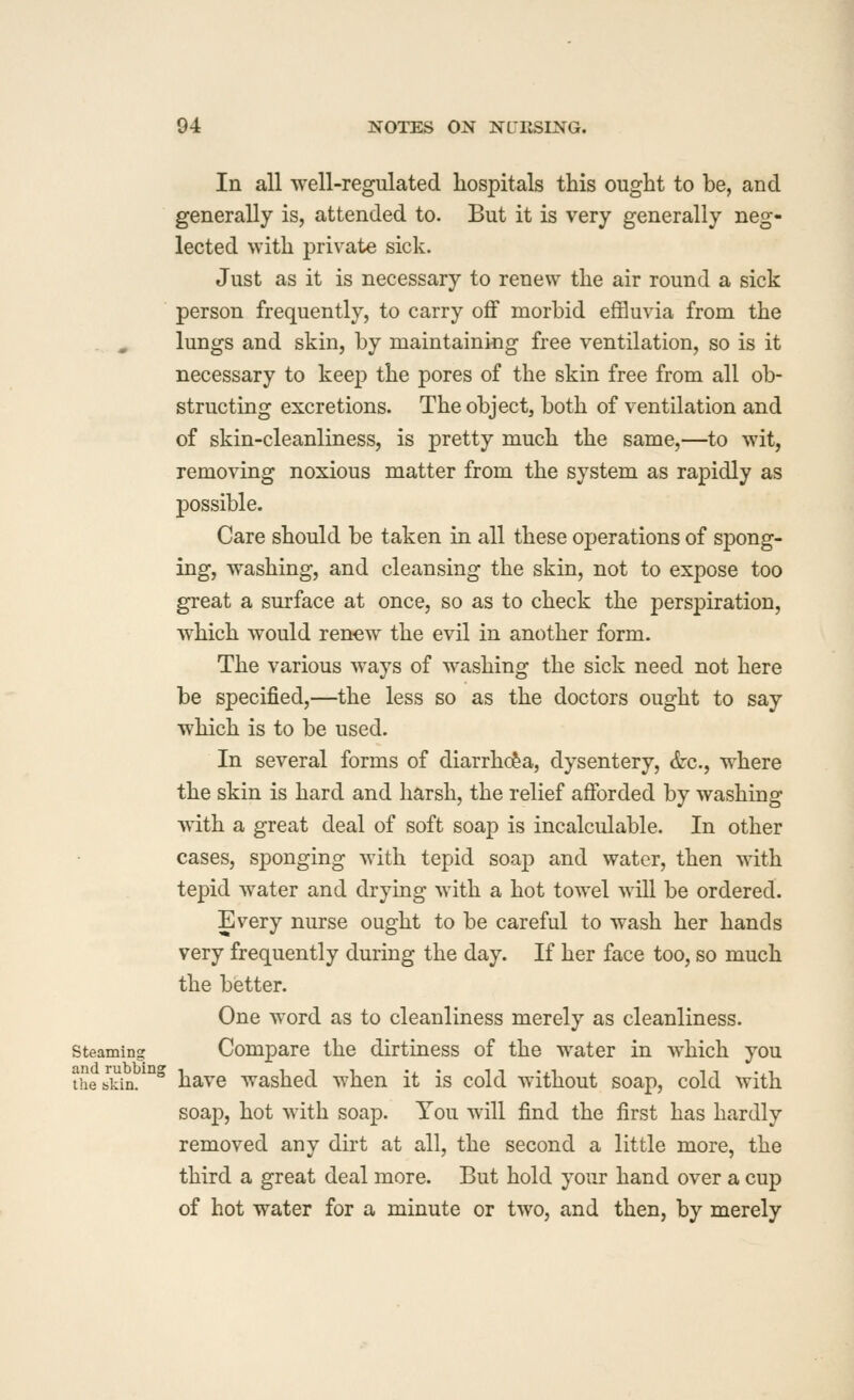 In all well-regulated hospitals this ought to be, and generally is, attended to. But it is very generally neg- lected with private sick. Just as it is necessary to renew the air round a sick person frequently, to carry oflF morbid effluvia from the . , lungs and skin, by maintaining free ventilation, so is it necessary to keep the pores of the skin free from all ob- structing excretions. The object, both of ventilation and of skin-cleanliness, is pretty much the same,—to wit, removing noxious matter from the system as rapidly as possible. Care should be taken in all these operations of spong- ing, w^ashing, and cleansing the skin, not to expose too great a surface at once, so as to check the perspiration, which would ren-ew the evil in another form. The various ways of washing the sick need not here be specified,—the less so as the doctors ought to say which is to be used. In several forms of diarrhc&a, dysentery, &c., where the skin is hard and harsh, the relief afforded by washing with a great deal of soft soap is incalculable. In other cases, sponging with tepid soap and water, then with tepid water and drying with a hot towel will be ordered. Every nurse ought to be careful to wash her hands very frequently during the day. If her face too, so much the better. One word as to cleanliness merely as cleanliness, steaming Compare the dirtiness of the water in which you theJidn/ ° havc washcd when it is cold w^ithout soap, cold with soap, hot with soap. You will find the first has hardly removed any dirt at all, the second a little more, the third a great deal more. But hold your hand over a cup of hot water for a minute or two, and then, by merely