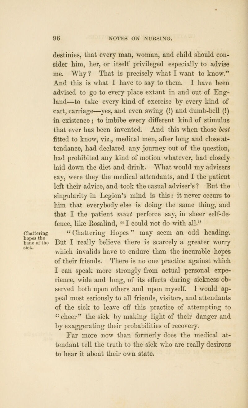 destinies, that every man, woman, and child should con- sider him, her, or itself privileged especially to advise me. Why ? That is precisely what I want to know. And this is what I have to say to them. I have been advised to go to every place extant in and out of Eng- land—to take every kind of exercise by every kind of cart, carriage—yes, and even swing (!) and dumb-bell (!) in existence; to imbibe every different kind of stimulus that ever has been invented. And this when those best fitted to know, viz., medical men, after long and close at- tendance, had declared any journey out of the question, had prohibited any kind of motion whatever, had closely laid down the diet and drink. What would my advisers say, were they the medical attendants, and I the patient left their advice, and took the casual adviser's ? But the singularity in Legion's mind is this: it never occurs to him that everybody else is doing the same thing, and that I the patient must perforce say, in sheer self-de- fence, like Rosalind,  I could not do with all.'* Chattering  Chattering Hopes  may seem an odd heading. bane of the But I really believe there is scarcely a greater worry which invalids have to endure than the incurable hopes of their friends. There is no one practice against which I can speak more strongly from actual personal expe- rience, wide and long, of its effects during sickness ob- served both upon others and upon myself I would ap- peal most seriously to all friends, visitors, and attendants of the sick to leave off this practice of attempting to  cheer the sick by making light of their danger and by exaggerating their probabilities of recovery. Far more now than formerly does the medical at- tendant tell the truth to the sick who are really desirous to hear it about their own state.