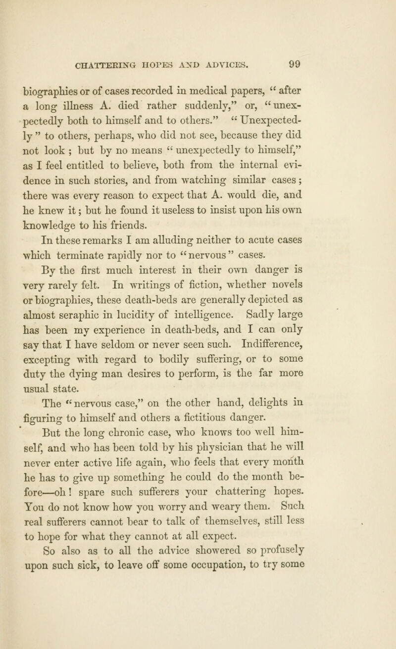 biograpliies or of cases recorded in medical papers,  after a long illness A. died rather suddenly,'* or, unex- pectedly both to himself and to others. '•' Unexpected- ly  to others, perhaps, who did not see, because they did not look ; but by no means  unexpectedly to himself, as I feel entitled to believe, both from the internal evi- dence in such stories, and from watching similar cases; there was every reason to expect that A. would die, and he knew it; but he found it useless to insist upon his own knowledge to his friends. In these remarks I am alluding neither to acute cases which terminate rapidly nor to  nervous  cases. By the first much interest in their own danger is very rarely felt. In writings of fiction, whether novels or biographies, these death-beds are generally depicted as almost seraphic in lucidity of intelligence. Sadly large has been my experience in death-beds, and I can only say that I have seldom or never seen such. Indifference, excepting with regard to bodily suffering, or to some duty the dying man desires to perform, is the far more usual state. The  nervous case, on the other hand, delights in figuring to himself and others a fictitious danger. But the long chronic case, who knows too well him- self, and who has been told by his physician that he will never enter active life again, who feels that every month he has to give up something he could do the month be- fore—oh! spare such sufferers your chattering hopes. You do not know how you worry and weary them. Such real sufferers cannot bear to talk of themselves, still less to hope for what they cannot at all expect. So also as to all the advice showered so profusely upon such sick, to leave off some occupation, to try some