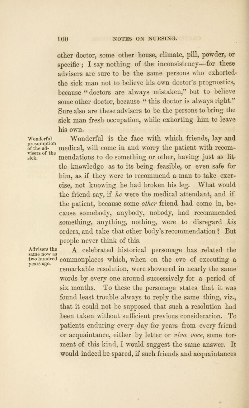 otlier doctor, some other house, climate, pill, powder, or specific ; I say nothing of the inconsistency—^for these adWsers are sure to be the same persons who exhorted* the sick man not to believe his o^vn doctor's prognostics, because doctors are always mistaken, but to believe some other doctor, because  this doctor is always right. Sure also are these advisers to be the persons to bring the sick man fresh occupation, while exhorting him to leave his own. Wonderful Wonderful is the face with which friends, lay and of the ad- mcdical, will come in and worry the patient with recom- sick. mendations to do something or other, having just as lit- tle knowledge as to its being feasible, or even safe for him, as if they were to recommend a man to take exer- cise, not knowing he had broken his leg. What would the friend say, if he were the medical attendant, and if the patient, because some other friend had come in, be- cause somebody, anybody, nobody, had recommended something, anything, nothing, were to disregard his orders, and take that other body's recommendation ? But people never think of this. Advisers the ^ celebrated historical personao^e has related the same now as i. o two hundred commonplaccs which, when on the eve of executinof a years ago. ^ ° remarkable resolution, were showered in nearly the same words by every one around successively for a period of six months. To these the personage states that it was found least trouble always to reply the same thing, viz., that it could not be supposed that such a resolution had been taken without sufficient previous consideration. To patients enduring every day for years from every friend or acquaintance, either by letter or viva voce, some tor- ment of this kind, I would suggest the same answer. It would indeed be spared, if such friends and acquaintances