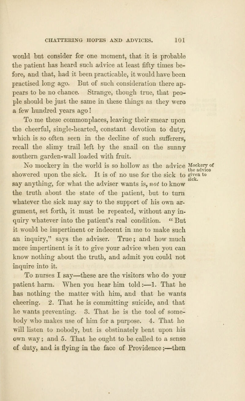 would but consider for one moment, that it is probable tbe patient has heard such advice at least fifty times be- fore, and that, had it been practicable, it would have been practised long ago. But of such consideration there ap- pears to be no chance. Strange, though true, that peo- ple should be just the same in these things as they were a few hundred years ago! To me these commonplaces, leaving their smear upon the cheerful, single-hearted, constant devotion to duty, which is so often seen in the decline of such sufferers, recall the slimy trail left by the snail on the sunny southern garden-wall loaded with fruit. No mockery in the world is so hollow as the advice Mockery of *' the advice showered upon the sick. It is of no use for the sick to given to . sick. say anything, for what the adviser wants is, not to know the truth about the state of the patient, but to turn whatever the sick may say to the support of his own ar- gument, set forth, it must be repeated, without any in- quiry whatever into the patient's real condition.  But it would be impertinent or indecent in me to make such an inquiry, says the adviser. True; and how much more impertinent is it to give your advice when you can know nothing about the truth, and admit you could not inquire into it. To nurses I say—these are the visitors who do your patient harm. When you hear him told:—1. That he has nothing the matter with him, and that he wants cheering. 2. That he is committing suicide, and that he wants preventing. 3. That he is the tool of some- body who makes use of him for a purpose. 4. That he will listen to nobody, but is obstinately bent upon his own way; and 5. That he ought to be called to a sense of duty, and is flying in the face of Providence;—then