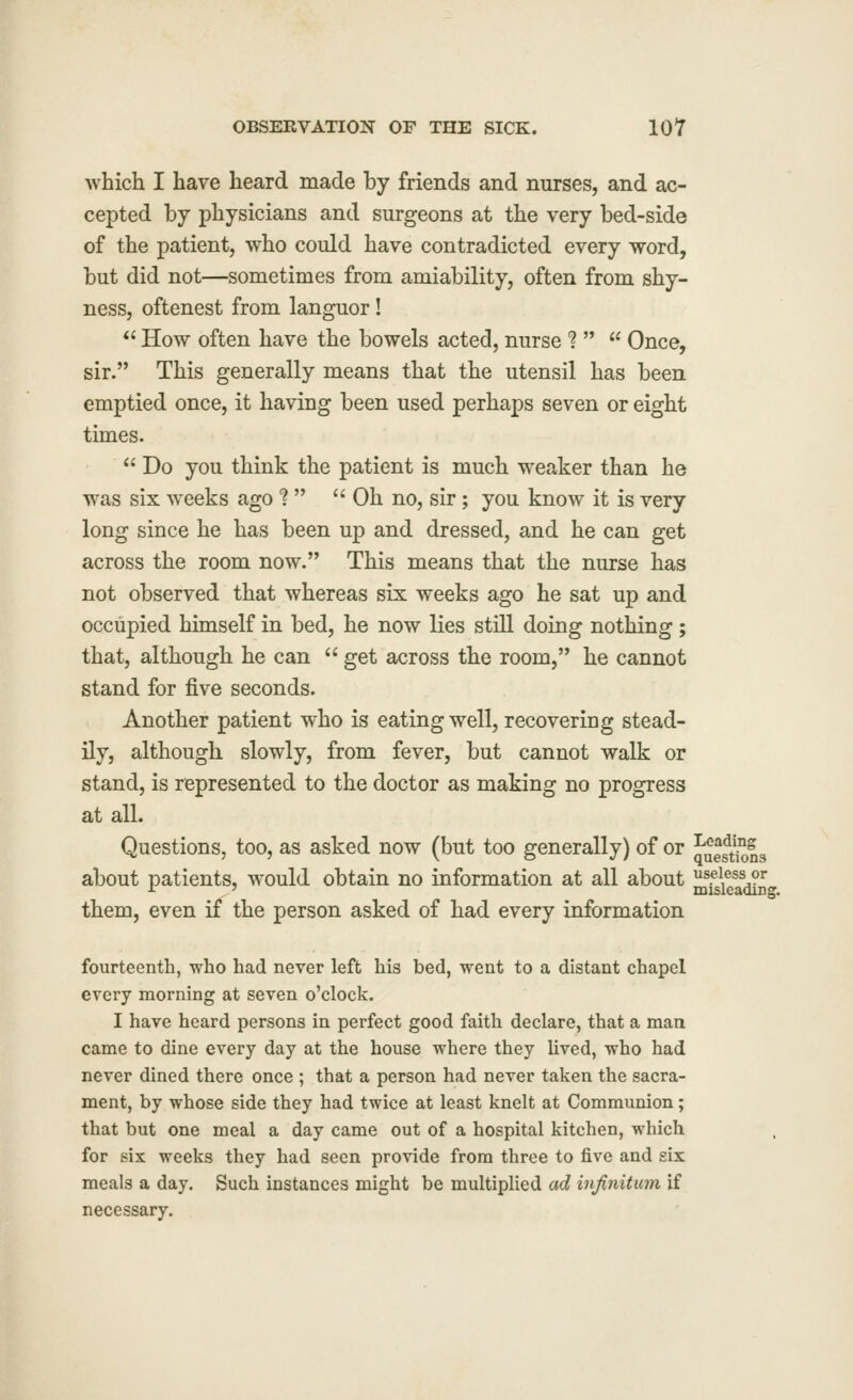 which I have heard made by friends and nurses, and ac- cepted by physicians and surgeons at the very bed-side of the patient, who could have contradicted every word, but did not—sometimes from amiability, often from shy- ness, oftenest from languor!  How often have the bowels acted, nurse 1  Once, sir. This generally means that the utensil has been emptied once, it having been used perhaps seven or eight times.  Do you think the patient is much weaker than he was six weeks ago ?  Oh no, sir; you know it is very long since he has been up and dressed, and he can get across the room now. This means that the nurse has not observed that whereas six weeks ago he sat up and occupied himself in bed, he now lies still doing nothing; that, although he can  get across the room, he cannot stand for five seconds. Another patient who is eating well, recovering stead- ily, although slowly, from fever, but cannot walk or stand, is represented to the doctor as making no progress at all. Questions, too, as asked now (but too generally) of or J'ueft^ns about patients, would obtain no information at all about ^^sieadin-' them, even if the person asked of had every information fourteenth, who had never left his bed, went to a distant chapel every morning at seven o'clock. I have heard persons in perfect good faith declare, that a man came to dine every day at the house where they lived, who had never dined there once ; that a person had never taken the sacra- ment, by whose side they had twice at least knelt at Communion; that but one meal a day came out of a hospital kitchen, which for six weeks they had seen provide from three to five and sis meals a day. Such instances might be multiplied ad infinitum if necessary.