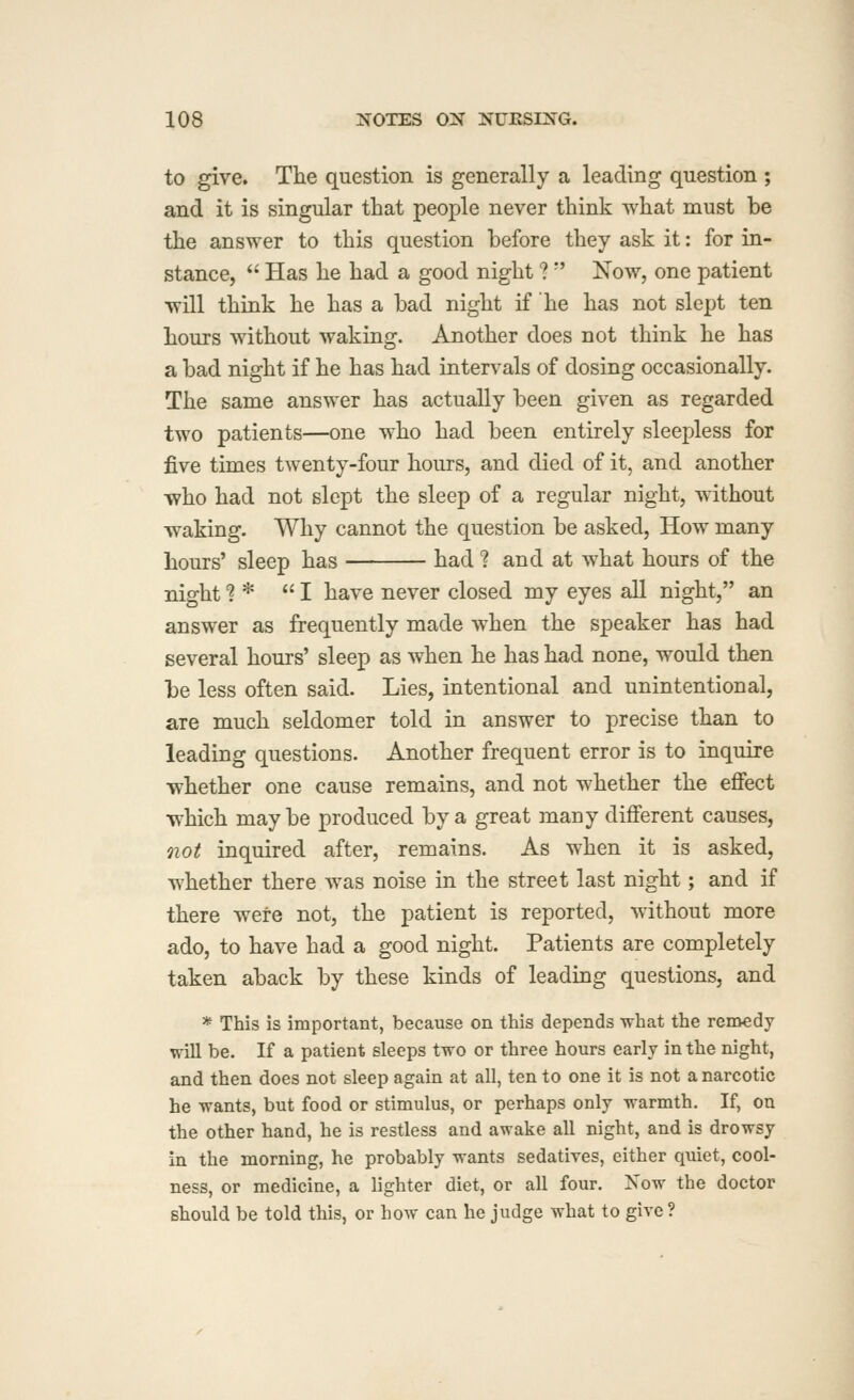 to give. The question is generally a leading question ; and it is singular that people never think what must be the answer to this question before they ask it: for in- stance,  Has he had a good night ?  Now, one patient will think he has a bad night if he has not slept ten hours without waking. Another does not think he has a bad night if he has had intervals of dosing occasionally. The same answer has actually been given as regarded two patients—one who had been entirely sleepless for five times twenty-four hours, and died of it, and another who had not slept the sleep of a regular night, without waking. Why cannot the question be asked, How many Lours' sleep has had ? and at what hours of the night? * I have never closed my eyes all night, an answer as frequently made when the speaker has had several hours' sleep as when he has had none, would then be less often said. Lies, intentional and unintentional, are much seldomer told in answer to precise than to leading questions. Another frequent error is to inquire whether one cause remains, and not whether the effect which may be produced by a great many different causes, Qiot inquired after, remains. As when it is asked, whether there was noise in the street last night; and if there were not, the patient is reported, without more ado, to have had a good night. Patients are completely taken aback by these kinds of leading questions, and * This is important, because on this depends what the remedy will be. If a patient sleeps two or three hours early in the night, and then does not sleep again at all, ten to one it is not a narcotic he wants, but food or stimulus, or perhaps only warmth. If, on the other hand, he is restless and awake all night, and is drowsy in the morning, he probably wants sedatives, either quiet, cool- ness, or medicine, a lighter diet, or all four. Now the doctor should be told this, or how can he judge what to give ?