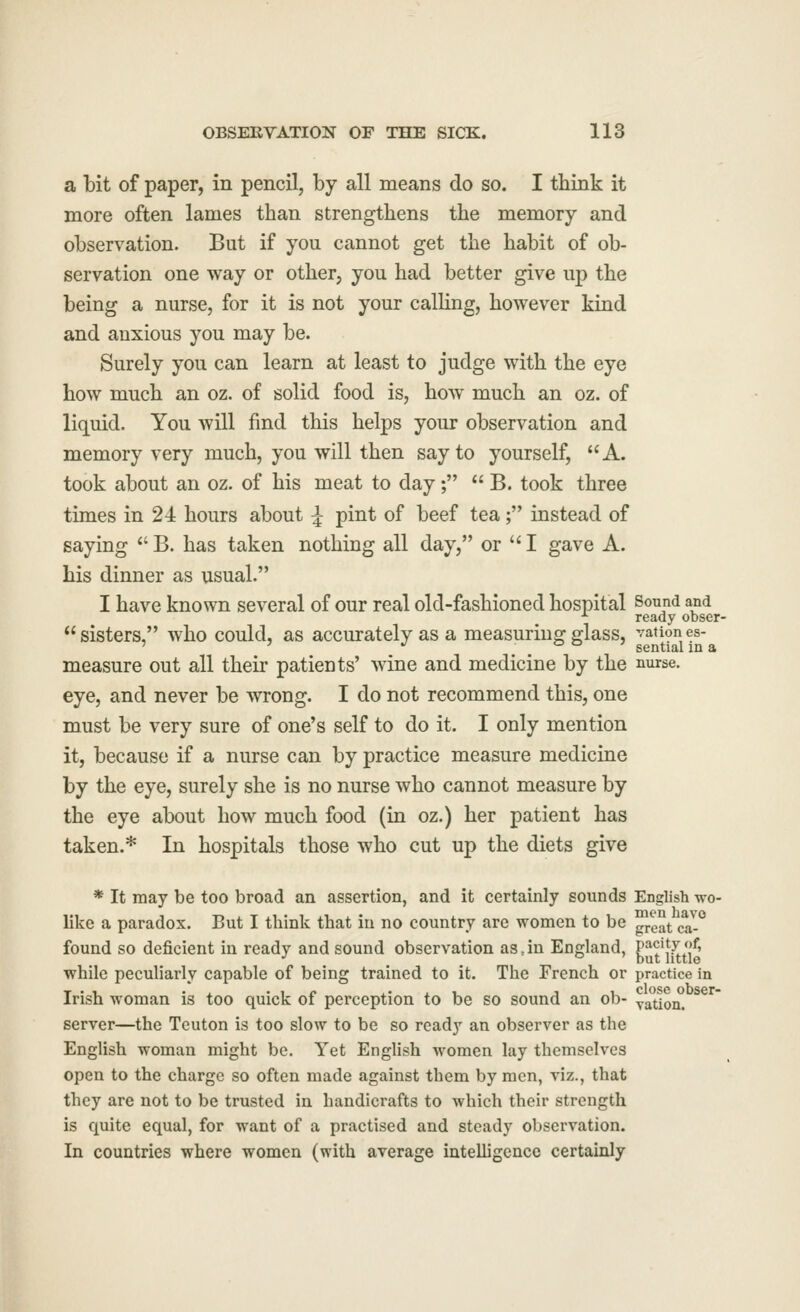 a bit of paper, in pencil, by all means do so. I think it more often lames than strengthens the memory and observation. But if you cannot get the habit of ob- servation one way or other, you had better give up the being a nurse, for it is not your calling, however kind and anxious you may be. Surely you can learn at least to judge with the eye how much an oz. of solid food is, how much an oz. of liquid. You will find this helps your observation and memory very much, you will then say to yourself, A. took about an oz. of his meat to day;  B. took three times in 24 hours about ^ pint of beef tea; instead of saying  B. has taken nothing all day, or  I gave A. his dinner as usual. I have known several of our real old-fashioned hospital Sound and ■^ ready obser-  sisters, who could, as accurately as a measuring glass, vationes- measure out all their patients' wine and medicine by the nurse, eye, and never be wrong. I do not recommend this, one must be very sure of one's self to do it. I only mention it, because if a nurse can by practice measure medicine by the eye, surely she is no nurse who cannot measure by the eye about how much food (in oz.) her patient has taken.* In hospitals those who cut up the diets give * It may be too broad an assertion, and it certainly sounds English wo- like a paradox. But I think that in no country are women to be ^e^t ca-*^ found so deficient in ready and sound observation as Jn England, P''^j*[L*j^' while peculiarly capable of being trained to it. The French or practice in Irish woman is too quick of perception to be so sound an ob- yauon. ^^^ server—the Teuton is too slow to be so ready an observer as the English woman might be. Yet English women lay themselves open to the charge so often made against them by men, viz., that they are not to be trusted in handicrafts to which their strength is quite equal, for want of a practised and steady observation. In countries where women (with average intelligence certainly