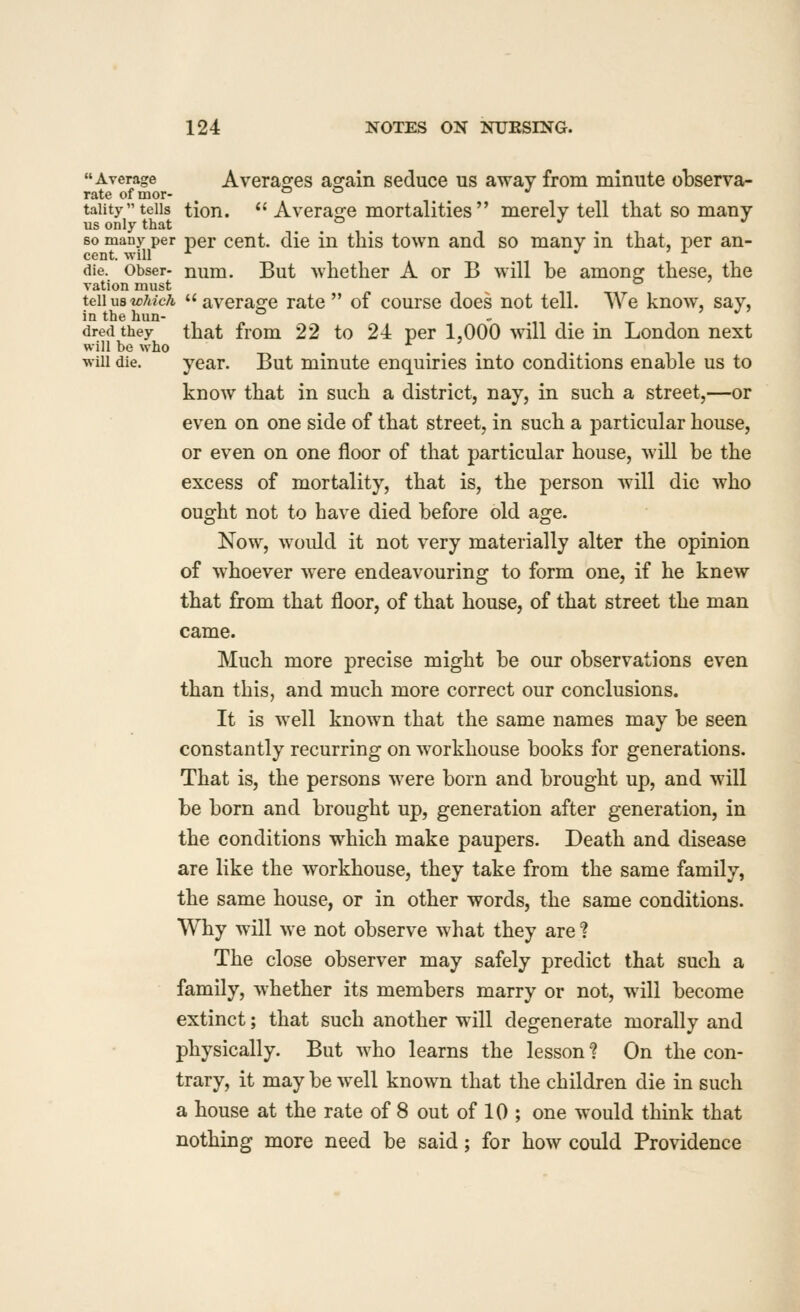 Average Averaojes ao^ain seduce us away from minute observa- rate of mor- o o J taiity tells tioii.  Averao^e mortalities  merely tell that so many us only that ° . ^ . ^ so many per per Cent, die in this town and so many in that, per an- die. Obser- num. But whether A or B will be among these, the ration must tGWuBwJuch averasre rate  of course does not tell. We know, say, in the hun- , ^ ° - ,, ^ ' *^ dredthey that fiom 22 to 24 per 1,000 will die in London next will be who will die. year. But minute enquiries into conditions enable us to know that in such a district, nay, in such a street,—or even on one side of that street, in such a particular house, or even on one floor of that particular house, will be the excess of mortality, that is, the person will die who ought not to have died before old age. Now, would it not very materially alter the opinion of whoever were endeavouring to form one, if he knew that from that floor, of that house, of that street the man came. Much more precise might be our observations even than this, and much more correct our conclusions. It is well known that the same names may be seen constantly recurring on workhouse books for generations. That is, the persons were born and brought up, and will be born and brought up, generation after generation, in the conditions which make paupers. Death and disease are like the workhouse, they take from the same family, the same house, or in other words, the same conditions. Why will we not observe what they are ? The close observer may safely predict that such a family, whether its members marry or not, will become extinct; that such another will degenerate morally and physically. But who learns the lesson ? On the con- trary, it may be well known that the children die in such a house at the rate of 8 out of 10 ; one would think that nothing more need be said; for how could Providence