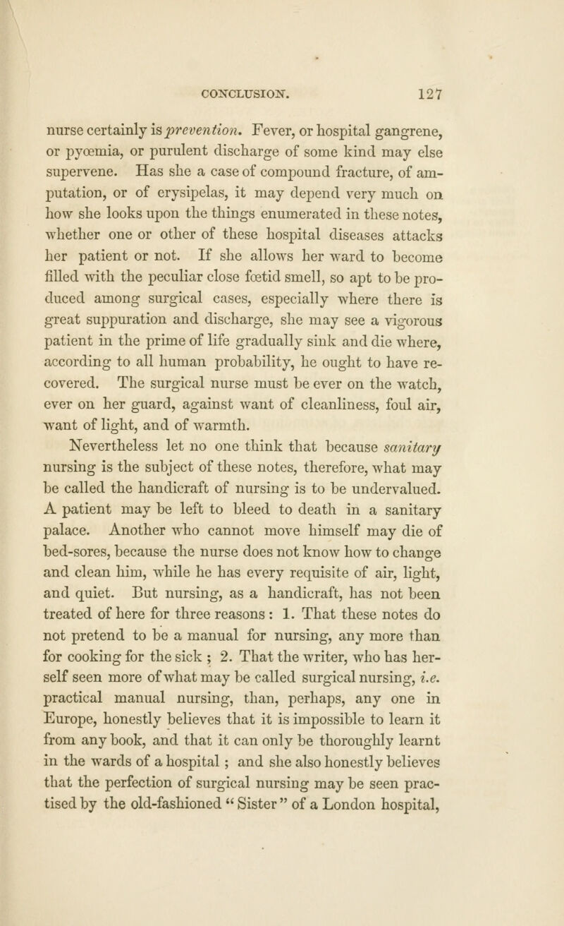 nurse certainly ispreventio?i. Fever, or hospital gangrene, or pyoemia, or purulent discharge of some kind may else supervene. Has she a case of compound fracture, of am- putation, or of erysipelas, it may depend very much on how she looks upon the things enumerated in these notes, whether one or other of these hospital diseases attacks her patient or not. If she allows her ward to become filled with the peculiar close foetid smell, so apt to be pro- duced among surgical cases, especially where there is great suppuration and discharge, she may see a vigorous patient in the prime of life gradually sink and die where, according to all human probability, he ought to have re- covered. The surgical nurse must be ever on the watch, ever on her guard, against want of cleanliness, foul air, want of light, and of warmth. Nevertheless let no one think that because sanitanj nursing is the subject of these notes, therefore, what may be called the handicraft of nursing is to be undervalued. A patient may be left to bleed to death in a sanitary palace. Another who cannot move himself may die of bed-sores, because the nurse does not know how to change and clean him, while he has every requisite of air, light, and quiet. But nursing, as a handicraft, has not been treated of here for three reasons: 1. That these notes do not pretend to be a manual for nursing, any more than for cooking for the sick ; 2. That the writer, who has her- self seen more of what may be called surgical nursing, i.e. practical manual nursing, than, perhaps, any one in Europe, honestly believes that it is impossible to learn it from any book, and that it can only be thoroughly learnt in the wards of a hospital; and she also honestly believes that the perfection of surgical nursing may be seen prac- tised by the old-fashioned  Sister  of a London hospital,