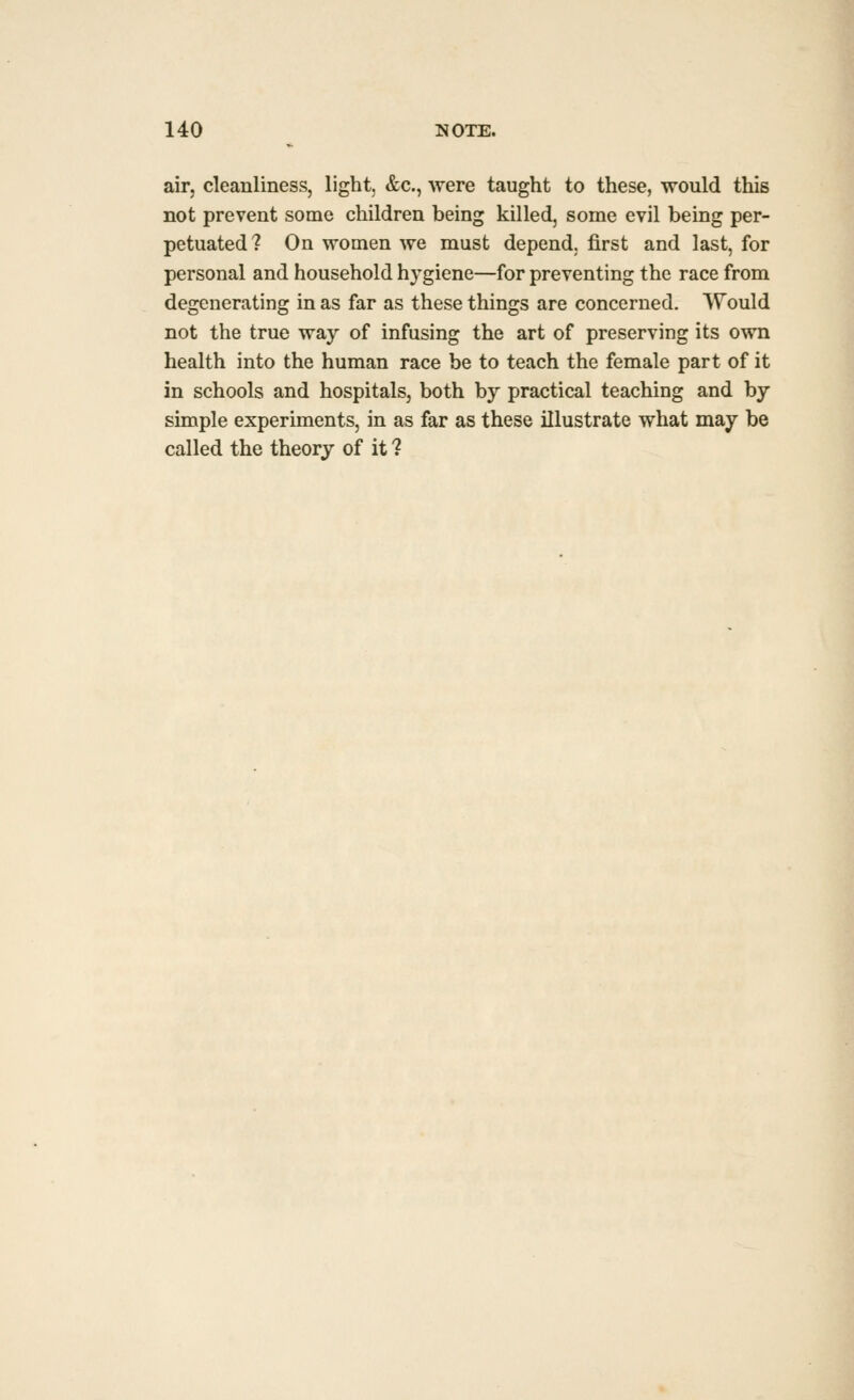 air, cleanliness, light, &c., were taught to these, would this not prevent some children being killed, some evil being per- petuated? On women we must depend, first and last, for personal and household hygiene—for preventing the race from degenerating in as far as these things are concerned. Would not the true way of infusing the art of preserving its own health into the human race be to teach the female part of it in schools and hospitals, both by practical teaching and by simple experiments, in as far as these illustrate what may be called the theory of it ?