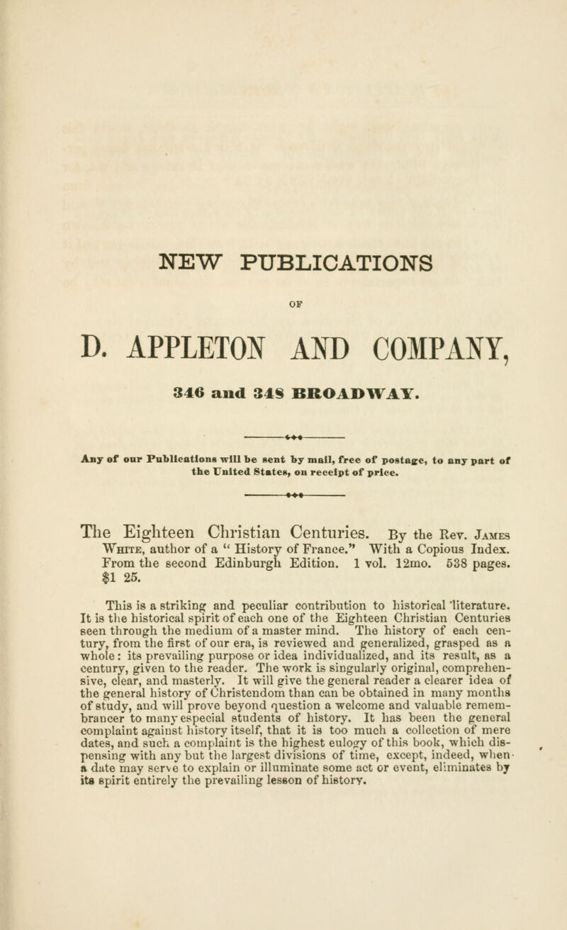 NEW PUBLICATIONS OF D. APPLETON AND C03IPANY, 346 and 34§ BROADWAY. Any of our Publications will be gent by mall, free of postage, to any part of the United States, on receipt of price. The Eighteen Christian Centuries. By the Rev. James White, author of a  History of France. With a Copious Index. From the second Edinburgh Edition. 1 vol. 12mo. 638 pages. $1 25. This is a striking and peculiar contribution to liistorical 'literature. It is tlie historical spirit of each one of the Eighteen Christian Centuries seen through the medium of a master mind. The history of each cen- tury, from the first of our era, is reviewed and generalized, grasped as a whole: its prevailing purpose or idea individualized, and its result, as a century, given to the reader. The work is singularly original, comprehen- sive, clear, and masterly. It will give the general reader a clearer idea of the general history of Christendom than can be obtained in many months of study, and will prove beyond question a welcome and valuable remem- brancer to many especial students of history. It has been the general complaint against history itself, that it is too much a collection of mere dates, and such a complaint is the highest eulogy of this book, which dis- pensing with any but the largest divisions of time, except, indeed, when- a date may serve to explain or illuminate some act or event, eliminates by its spirit entirely the prevailing lesson of history.