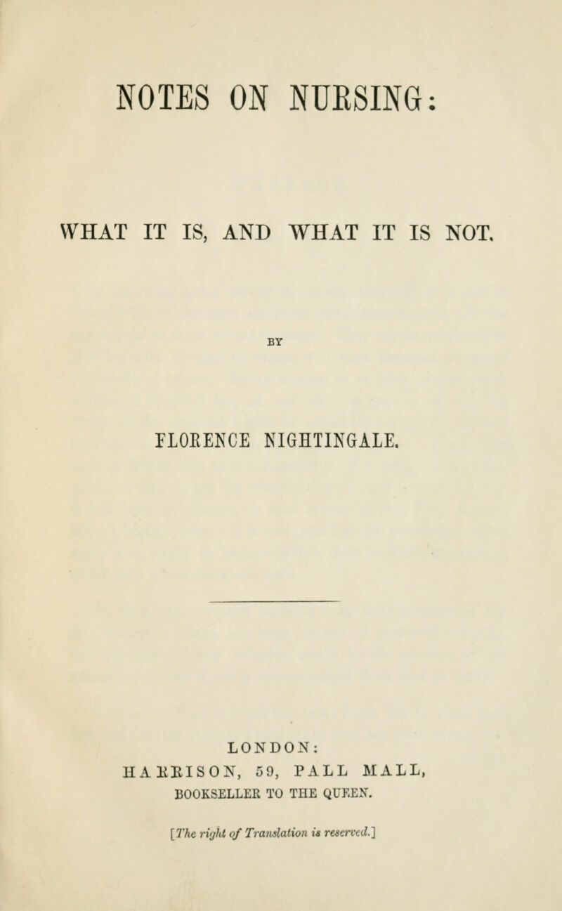 NOTES ON NUESING: WHAT IT IS, AND WHAT IT IS NOT. BY nOEEKCE NIGHTINGALE. LONDON: HAHBISON, 59, PALL MALL, BOOKSELLER TO THE QUEEN. [7'Ae rifjiu of Translation u resarcd.]