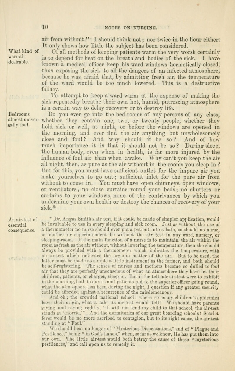 What kind of warmth desirable. Bedrooms almost univer- sally foul. air from without. I should think not; nor twice in the hour either; It only shows how little the subject has been considered. Of all methods of keeping patients warm the very worst certainly is to depend for heat on the breath and bodies of the sick. I have known a medical officer keep his ward windows hermetically closed, thus exposing the sick to all the dangers of an infected atmosphere, because he was afraid that, by admitting fresh air, the temperature of the ward would be too much lowered. This is a destructive fallacy. To attempt to keep a ward warm at the expense of making the sick repeatedly breathe their own hot, humid, putrescing atmosphere is a certain way to delay recovery or to destroy life. Do you ever go into the bed-rooms of any persons of any class, whether they contain one, two, or twenty people, whether they hold sick or well, at night, or before the windows are opened in the morning, and ever find the air anything but unwholesomely close and foul ? And why should it be so ? And of how much importance it is that it should not be so ? During sleep, the human body, even when in health, is far more injured by the influence of foul air than when awake. Why can't you keep the air all night, then, as pure as the air without in the rooms you sleep in ? Eut for this, you must have sufficient outlet for the impure air you make yourselves to go out; sufficient inlet for the pure air from without to come in. You must have open chimneys, open windows, or ventilators; no close curtains round your beds; no shutters or curtains to your windows, none of the contrivances by which you undermine your own health or destroy the chances of recovery of your sick.* An air-test of * Dr. Angus Smith's air test, if it could be made of simpler api>lication, would essential l^e invaluable to use in every sleeping and sick room. Just as without the use of consequence, ^ thermometer no nurse should ever put a patient into a bath, so should no nurse, or mother, or superintendent be without the air test in any ward, nurser}^, or sleeping-room. If the main function of a nurse is to maintain the air within the room as fresh as the air without, vrithout lowering the temperature, then she should always be provided with a thermometer which indicates the temperature, with an air test Avhich indicates the organic matter of the air. But to be used, the latter must be made as simple a little instrument as the former, and both should be self-registering. The senses of nurses and mothers become so dulled to foul air that they are perfectly unconscious of what an atmosphere they have let their children, patients, or charges, sleep in. But if the tell-tale air-test were to exhibit in the moi-ning, both to nurses and patients and to the superior officer going round, what the atmosphere has been during the night, I question if any greater security could be afforded against a recurrence of the misdemeanour. And oh; the crowded national school! where so many children's epidemics have their origin, what a tale its air-test would tell! We should have parents saying, and saying rightly,  I will not send my child to that school, the air-test stands at' Horrid.' And the dormitories of our great boarding schools ! Scarlet fever would be no more ascribed to contagion, but to its right cause, the air-test standing at Foul. We should hear no longer of Mysterious Dispensations, and of  Plague and Pestilence, being  in God's hands, when, so far as we know, He has put them into our own. The little air-test would both betray the cause of these mysterious pestilences, and call upon us to remedy it.