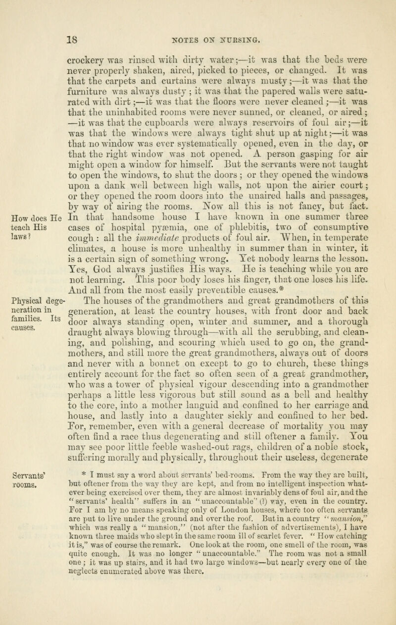 crockery was rinsed with dirty water;—it was that the beds were never properly shaken, aired, picked to pieces, or changed. It was that the carpets and curtains were always musty;—it was that the furniture was always dusty ; it was that the papered walls were satu- rated with dirt;—it was that the floors were never cleaned;—it was that the uninhabited rooms were never sunned, or cleaned, or aired ; —it was that the cupboards were always reservoirs of foul air;—it was that the windows were always tight shut up at night;—it was that no window was ever systematically opened, even in the day, or that the right window was not opened. A person gasping for air might open a window for himself But the servants were not taught to open the windows, to shut the doors ; or they opened the windows upon a dank well between high walls, not upon the airier court; or they opened the room doors into the unaired halls and passages, by way of airing the rooms, ^ow all this is not fancy, but fact. How does He In that handsome house I have known in one summer three teach His cases of hospital pyaemia, one of phlebitis, two of consumptive lawsl cough : all the immediate products of foul air. When, in temperate climates, a house is more unhealthy in summer than in winter, it is a certain sign of something wrong. Yet nobody learns the lesson. Yes, God always justifies His ways. He is teaching while you are not learning. This poor body loses his finger, that one loses his life. And all from the most easily preventible causes.* Physical dege- The houses of the grandmothers and great grandmothers of this neration in generation, at least the country houses, with front door and back famines. Its Joor always standing open, winter and summer, and a thorough causes. draught always blowing through—with all the scrubbing, and clean- ing, and polishing, and scouring which used to go on, the grand- mothers, and still more the great grandmothers, always out of doors and never with a bonnet on except to go to church, these things entirely account for the fact so often seen of a great grandmother, who was a tower of physical vigour descending into a grandmother perhaps a little less vigorous but still sound as a bell and healthy to the core, into a mother languid and confined to her carriage and house, and lastly into a daughter sickly and confined to her bed. For, remember, even with a general decrease of mortality you may often find a race thus degenerating and still oftener a family. You may see poor little feeble washed-out rags, children of a noble stock, suffering morally and physically, throughout their useless, degenerate Servants' * I must say a word about servants' bed-rooms. From the way they are built, rooms. hut oftener from the way they are kept, and from no intelligent inspection what- ever being exei'cised over them, they are almost invariably dens of foul air, and the ''servants' health suffers in an unaccountable'(1) v.ay, even in the country. For I am by no means speaking only of London houses, where too often servants are put to live under the ground and over the roof. But in a country ''mansion,'' which was really a  mansion, (not after the fashion of advertisements), I have known three maids who slept in the same room ill of scarlet fever.  How catching it is, was of course the remark. One look at the room, one smell of the room, Avas quite enough. It was no longer '' unaccountable. The room was not a small one; it was up stairs, and it had two large windows—but nearly every one of the neglects enumerated above was there.