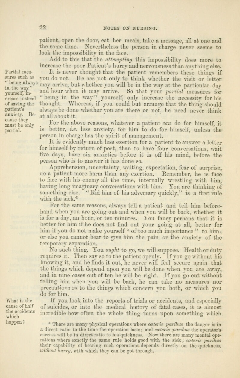 2^ ^^OTES OX IS-URSIXG. Partial mea- sures such as  being always in tlie way yourself, in- crease instead of saving th i patient's anxiety. Be- cause tiiey must be only partial. What is the cause of half the accidents which happen ? patient, open the door, eat her meals, take a message, all at one and the same time. Nevertheless the person in charge never seems to look the impossibility in the face. Add to this that the attempting this impossibility does more to increase the poor Patient's hurry and nervousness than anything else. It is never thought that the patient remembers these things if YOU do not. He has not only to think -whether the visit or letter may arrive, but whether you will be in the way at the particular day and hour when it may arrive. So that your partial measures for being in the way yourself, only increase the necessity for his thought. Whereas, if you could but arrange that the thing should always be done whether you are there or not, he need never think at all about it. For the above reasons, whatever a patient can do for himself, it is better, i.e. less anxiety, for him to do for himself, unless the person in charge has the spirit of management. It is evidently much less exertion for a patient to answer a letter for himself by return of post, than to have four conversations, wait five days, have six anxieties before it is off his mind, before the person who is to answer it has done so. Apprehension, uncertainty, waiting, expectation, fear of surprise, do a patient more harm than any exertion. Eemember, he is face to face with his enemy all the time, internally wrestling with him, having long imaginary conversations with him. Ton are thinking of something else. Eid him of his adversary quickly, is a first rule with the sick.'- Por the same reasons, always tell a patient and tell him before- hand when you are going out and when you will be back, whether it is for a day, an hour, or ten minutes. Tou fancy perhaps that it is better for him if he does not find out your going at all, better for him if you do not make yourself  of too much importance  to him; or else you cannot bear to give him the pain or the anxiety of the temporary separation. iso such thing. Tou onglit to go, we will suppose. Health or duty requires it. Then say so to the patient openly. If you go without his knowing it, and he finds it out, he never will feel secure again that the things which depend upon you will be done Avhen you are away, and in nine cases out of ten he will be right. If you go out without telling him when you will be back, he can take no measures nor precaution? as to the things which concern you both, or which you do for him. If you look into the reports of trials or accidents, and especially of suicides, or into the medical history of fatal cases, it is almost incredible how often the whole thing turns upon something which * There are many physical operations where ccBteris paribus the danger is in a direct ratio to the time the operation lasts; and cceteris paribus the operators success will be in direct ratio to his quickness. K'ow there are many mental ope- rations where exactly the same rule holds good with the sick; cceteris jyaribus their capability of bearing such operations depends directly on the quickness, without hurry, with which they can be got through.
