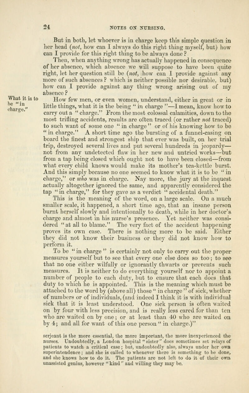 But in both, let whoever is in charge keep this simple qnestion in her head {not, how can I always do this right thing myself, but) how can I provide for this right thing to be always done ? Then, when anything wrong has actually happened in consequence of her absence, which absence we will suppose to have been quite right, let her question still be (not, how can I provide against any- more of such absences ? which is neither possible nor desirable, but) how can I provide against any thing wrong arising out of my absence ? What it is to How few men, or even women, understand, either in great or in oh l^ little things, what it is the being  in charge —I mean, know how to ** carry out a  charge. Erom the most colossal calamities, down to the most trifling accidents, results are olten traced (or rather 7iot traced) to such want of some one  in charge  or of his knowing how to be in charge. A short time ago the bursting of a funnel-casing on board the finest and strongest ship that ever was built, on her trial trip, destroyed several lives and put several hundreds in jeopardy— not from any undetected flaw in her new and untried works—but from a tap being closed which ought not to have been closed—from what every child knows would make its mother's tea-kettle burst. And this simply because no one seemed to know what it is to be  in charge, or wlio was in charge. Nay more, the jury at the inquest actually altogether ignored the same, and apparently considered the tap in charge, for they gave as a verdict  accidental death. This is the meaning of the word, on a large scale. On a much smaller scale, it happened, a short time ago, that an insane person burnt herself slowly and intentionally to death, while in her doctor's- charge and almost in his nurse's presence. Yet neither was consi- dered at all to blame. The very fact of the accident happening proves its own case. There is nothing more to be said. Either they did not know their business or they did not know how to perform it. To be in charge  is certainly not only to carry out the proper measin-es yourself but to see that every one else does so too ; to see that no one eitl^er wilfully or ignorantly thwarts or prevents such measures. It is neither to do everything yourself nor to appoint a number of people to each duty, but to ensure that each does that duty to which he is appointed. This is the meaning which must be attached to the word by (above all) those  in charge  of sick, whether of numbers or of individuals, (and indeed I think it is with individual sick that it is least understood. One sick person is often waited on by four with less precision, and is really less cared for than ten who are waited on by one; or at least than 40 who are waited on by 4; and all for want of this one person  in charge.) Serjeant is the more essentiab the more important, the more inexperienced the nurses. Undoubtedly, a London hospital sister does sometimes set relaj'S of patients to watch a critical case; but, undoubtedly also, always under her own superintendence; and she is called to whenever there is something to be donO;, and she knows how to do it. The patients are not left to do it of their own unassisted genius, however  kind  and willing they may be.