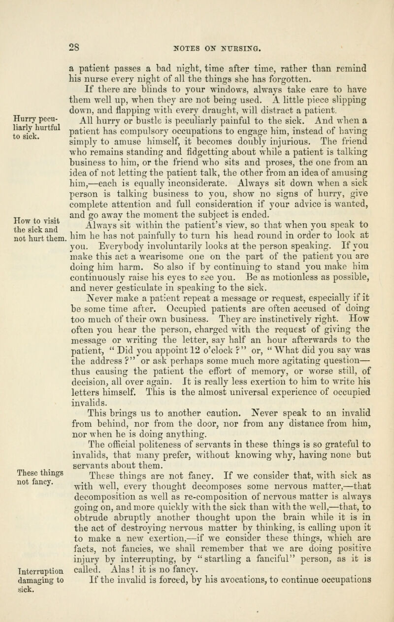 Hurry pecu- liarly hurtful to sick. How to visit the sick and not hurt them. These things not fancy. Interruption damaging to sick. a patient passes a bad night, time after time, ratlier than remind his nurse every night of all the things she has forgotten. If tliere are blinds to your windows, always take care to have them well up, when they are not being used. A little piece slipping down, and flapping with every draught, will distract a patient. All hurry or bustle is peculiarly painful to the sick. And when a patient has compulsory occupations to engage him, instead of having simply to amuse himself, it becomes doubly injurious. The friend who remains standing and fidgetting about while a patient is talking business to him, or the friend who sits and proses, the one from an idea of not letting the patient talk, the other from an idea of amusing him,—each is equally inconsiderate. Always sit down when a sick person is talking business to you, show no signs of hurry, give complete attention and full consideration if your advice is wanted, and go away the moment the subject is ended. Always sit within the patient's view, so that when you speak to him he has not painfully to turn his head round in order to look at you. Everybody involuntarily looks at the person speaking. If you make this act a wearisome one on the part of the patient you are doing him harm. So also if by continuing to stand you make him continuously raise his eyes to see you. Be as motionless as possible, and never gesticulate in speaking to the sick. Never make a patient repeat a message or request, especially if it be some time after. Occupied patients are often accused of doing too much of their own business. They are instinctively right. How often you hear the person, charged with the request of giving the message or writing the letter, say half an hour afterwards to the patient,  Did you appoint 12 o'clock ? or,  What did you say was the address ? or ask perhaps some much more agitating question— thus causing the patient the effort of memory, or worse still, of decision;, all over again. It is really less exertion to him to write his letters himself. This is the almost universal experience of occupied invalids. This brings us to another caution. Never speak to an invalid from behind, nor from the door, nor from any distance from him, nor when he is doing anything. The official politeness of servants in these things is so grateful to invalids, that many prefer, without knowing why, having none but servants about them. These things are not fancy. If we consider that, with sick as with well, every thought decomposes some nervous matter,—that decomposition as well as re-composition of nervous matter is always going on, and more quickly with the sick than with the well,—that, to obtrude abruptly another thought upon the brain while it is in the act of destroying nervous matter by thinking, is calling upon it to make a new exertion,—if we consider these things, which are facts, not fancies, we shall remember that we are doing positive injury by interrupting, by startling a fanciful person, as it is called. Alas ! it is no fancy. If the invalid is forced, by his avocations, to continue occupations