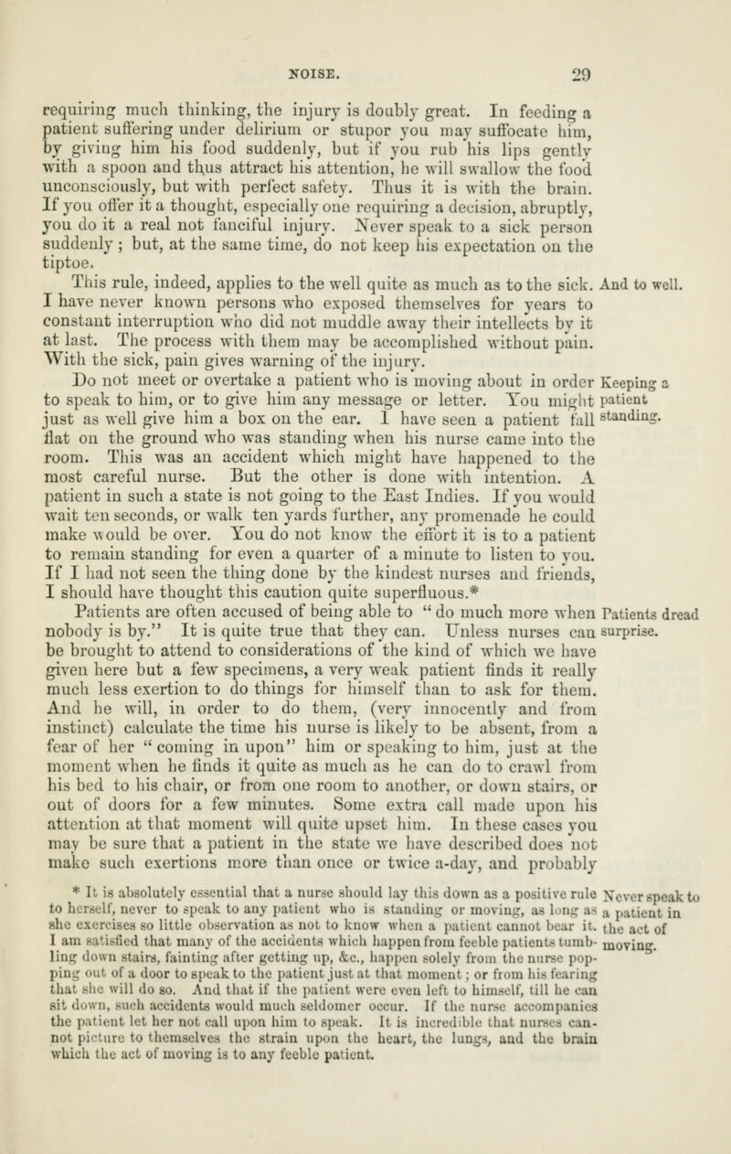 requiring much thinking, the injury is doubly great. In feeding a patient suffering under delirium or stupor you may suffocate him, by giving him his food suddenly, but if you rub his lips gently with a spoon and thus attract his attention, he will swallow the food unconsciously, but with perfect safety. Thus it is with the brain. If you offer it a thought, especially one requiring a decision, abruptly, you do it a real not fanciful injury. Never speak to a sick person suddenly ; but, at the same time, do not keep his expectation on the tiptoe. This rule, indeed, applies to the well quite as much as to the sick. And to well. I have never known persons who exposed themselves for years to constant interruption who did not muddle away their intellects bv it at last. The process with them may be accomplished without pain. With the sick, pain gives warning of the injury. Do not meet or overtake a patient who is moving about in order Keeping a to speak to him, or to give him any message or letter. You miglit patient just as well give him a box on the ear. 1 have seen a patient tall standing, flat on the ground who was standing when his nurse came into the room. This was an accident which might have happened to the most careful nurse. But the other is done with intention. A patient in such a state is not going to the East Indies. If you would wait ten seconds, or walk ten yards further, any promenade he could make would be over. You do not know the effort it is to a patient to remain standing for even a quarter of a minute to listen to you. If I had not seen the thing done by the kindest nurses and friends, I should have thought this caution quite superfluous.* Patients are often accused of being able to  do much more when Patients dread nobody is by. It is quite true that they can. Unless nurses can surprise, be brought to attend to considerations of the kind of which we have given here but a few specimens, a very weak patient finds it really much less exertion to do things for himself than to ask for them. And he will, in order to do them, (very innocently and Irom instinct) calculate the time his nurse is likely to be absent, from a fear of her coming in upon him or speaking to him, just at the moment when he finds it quite as much as he can do to crawl from his bed to his chair, or from one room to another, or down stairs, or out of doors for a few minutes. Some extra call made upon his attention at that moment will quite upset him. In these cases you may be sure that a patient in the state we have described does not make such exertions m.ore than once or twice a-day, and probably * It is absolutely essential that a nurse should lay this down as a positive rule Xcvcr speak iu to horseir, never to speak to any patient who is standing or moving, as h)ng as a patient in she exercises so little observation as not to know when a patient cannot bear it. the act of I am satisfied that many of the accidents which happen from feeble patients tumb- movine. ling down stairs, fainting after getting up, &c., happen solely from the nurse pop- ping out of a door to speak to the patient just at that moment; or from his fearing that she will do so. And that if the patient were even left to himself, till he can sit down, such accidents would much seldomer occur. If the nurse accompanies the patient let her not call upon him to speak. It is incredible that nurses can- not picture to themselves the strain upon the heart, the lungs, and the brain which the act of moving is to any feeble patient.