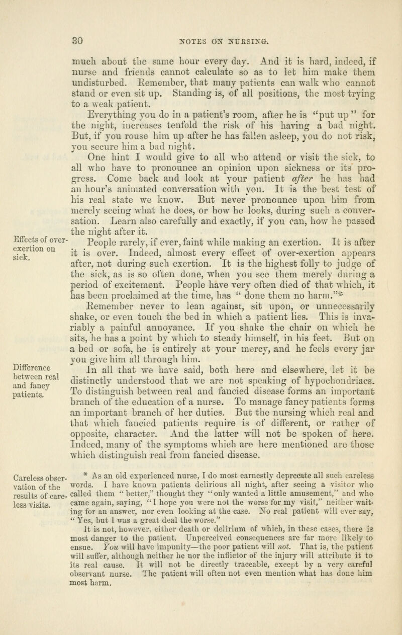 much about the same hour every day. And it is hard, indeed, if nurse and friends cannot calculate so as to let him make them undisturbed. Eemember, that many patients can walk who cannot stand or even sit up. Standing is, of all positions, the most trying to a weak patient. Everything you do in a patient's room, after he is ''put up for the night, increases tenfold the risk of his having a bad night. But, if you rouse liim up after he has fallen asleep, you do not risk, you secure him a bad night. One hint I would give to all who attend or visit tlie sick, to all who have to pronounce an opinion upon sickness or its pro- gress. Come back and look at your patient after he has had an hour's animated conversation with you. It is the best test of his real state we know. But never pronounce upon him from merely seeing what he does, or how he looks, during such a conver- sation. Learn also carefully and exactly, if you can, how he passed the night after it. Effects of over- People rarely, if ever, faint while making an exertion. It is after sk;?''^^^^ ^^ ^* ^^ over. Indeed, almost every effect of over-exertion appears after, not during such exertion. It is the highest folly to judge of the sick, as is so often done, when you see them merely during a period of excitement. People have very often died of that which, it has been proclaimed at the time, has  done them no harm.-^- Eemember never to lean against, sit upon, or unnecessarily shake, or even touch the bed in which a patient lies. This is inva- riably a painful annoyance. If you shake the chair on which he sits, he has a point by which to steady himself, in his feet. But on a bed or sofa, he is entirely at your mercy, and he feels every jar you give him all through him. Difference \.^ all x\\'Oib we have said, both here and elsewhere, let it be je ween real distinctly understood that we are not speaking of hypochondriacs, patients. ^^ distinguish between real and fancied disease forms an important branch of the education of a nurse. To manage fancy patients forms an important branch of her duties. But the nursing which real and that which fancied patients require is of different, or rather of opposite, character. And the latter will not be spoken of here. Indeed, many of the symptoms which are here mentioned are those which distinguish real from fancied disease. Careless obser- * As an old experienced nurse, I do most earnestly deprecate ail such careless vationofthe 'ords. I have known patients delirious all night, after seeing a visitor who results of care- called them ■ better, thought they only wanted a little amusement, and who less visits. came again, saying, I hope you were not the worse for my visit, neither wait^ ing for an answer, nor even looking at the case. Y<q real patient will ever say,  Yes, but I was a great deal the worse. It is not, however, either death or delirium of which, in these cases, there is most danger to the patient. Unperceived consequences are far more likely to ensue. You will have impunity—the poor patient will not. That is, the patient will suffer, although neither he nor the infiictor of the injury will attribute it to its real cause. It will not be directly traceable, except by a very careful observant nurse. The patient will often not even mention what has done him most harm.