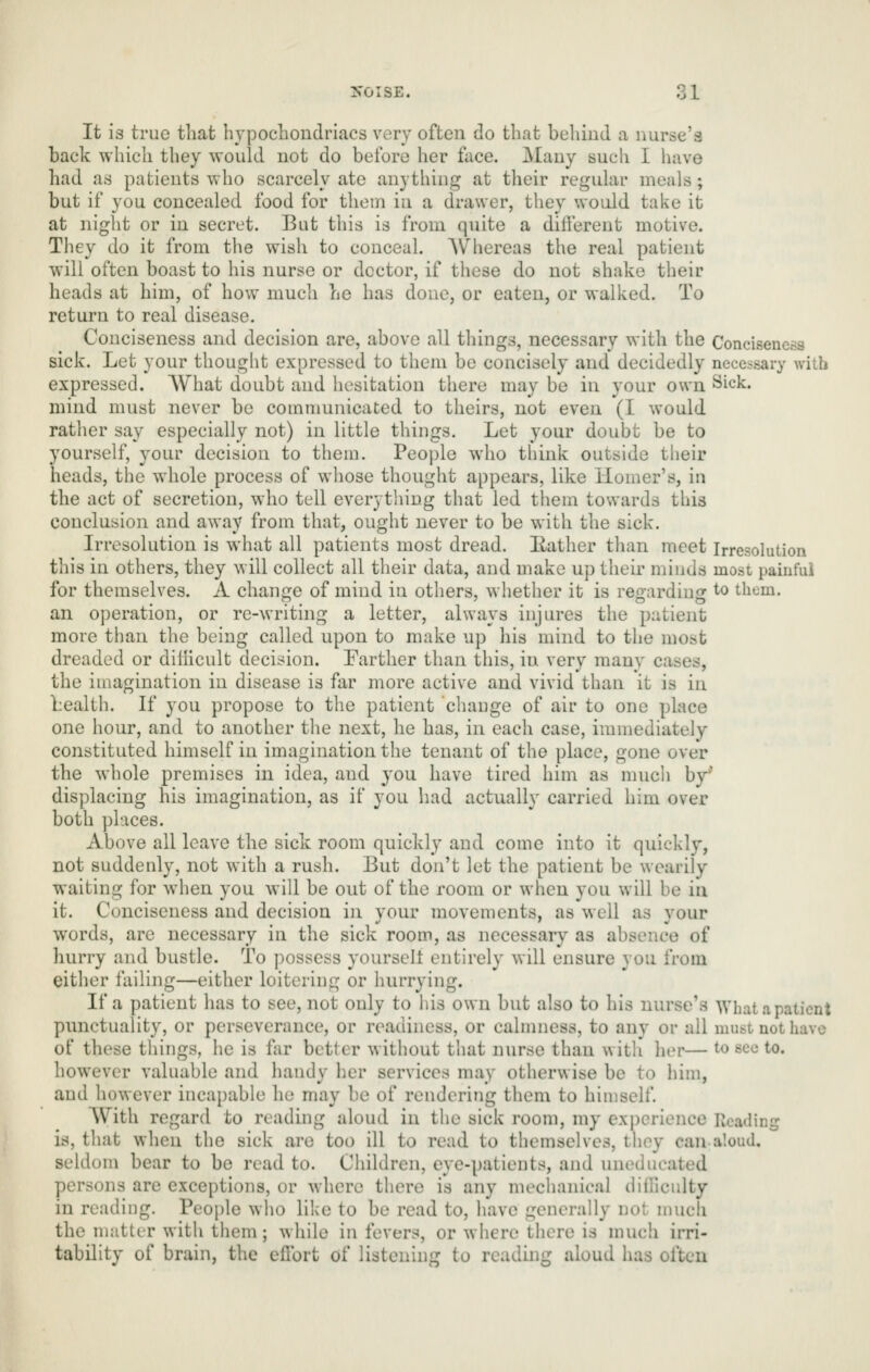 It is true that hypochondriacs very often do that behind a nurse'a back which they would not do before her face. Many such I have had as patients who scarcely ate anything at their regular meals; but if you concealed food for them in a drawer, they woidd take it at night or in secret. But this is from quite a different motive. They do it from the wish to conceal. AVhereas the real patient will often boast to his nurse or doctor, if these do not shake their heads at him, of how much he has done, or eaten, or walked. To return to real disease. Conciseness and decision are, above all things, necessary with the Conciseness sick. Let your thought expressed to them be concisely and decidedly necessary with expressed. What doubt and hesitation there may be in your own Sick. mind must never be communicated to theirs, not even (I would rather say especially not) in little things. Let your doubt be to yourself, your decision to them. People who think outside their heads, the whole process of whose thought appears, like Homer's, in the act of secretion, who tell everything that led them towards this conclusion and away from that, ought never to be with the sick. Irresolution is what all patients most dread, liather than meet Irresolution this in others, they will collect all their data, and make up their minds most painful for themselves. A change of mind in others, whether it is regarding to them. an operation, or re-writing a letter, always injures the patient more than the being called upon to make up his mind to the most dreaded or diilicult decision. Farther than this, in very many cases, the imagination in disease is far more active and vivid than it is in bealth. If you propose to the patient change of air to one place one hour, and to another the next, he has, in each case, immediately constituted himself in imagination the tenant of the place, gone over the whole premises in idea, and 3'ou have tired him as much by' displacing his imagination, as if you liad actually carried him over both places. Above all leave the sick room quickly and come into it quickly, not suddenly, not with a rush. But don't let the patient be wearily waiting for when you will be out of the room or when you will be ia it. Conciseness and decision in your movements, as well as your words, are necessary in the sick room, as necessary as absence of hurry and bustle. To possess yoursell entirely will ensure you from either failing—either loitering or hurrying. If a patient has to see, not only to his own but also to his nurse's What a patient punctuality, or perseverance, or readiness, or cahnness, to any or all must not have of these things, he is far better without that nurse than with her— to see to. however valuable and handy her services may otherwise be to him, and however incapable he may be of rendering them to himself. AVith regard to reading aloud in the sick room, my experience Reading is, that when the sick are too ill to read to themselves, they can aloud, seldom bear to be read to. Children, eye-patients, and uneducated persons are exceptions, or where there is any meclianical diillculty in reading. People wlio like to be read to, have generally not much the matter with them; while in fevers, or where there is much irri- tability of brain, the effort of listening to reading aloud has often