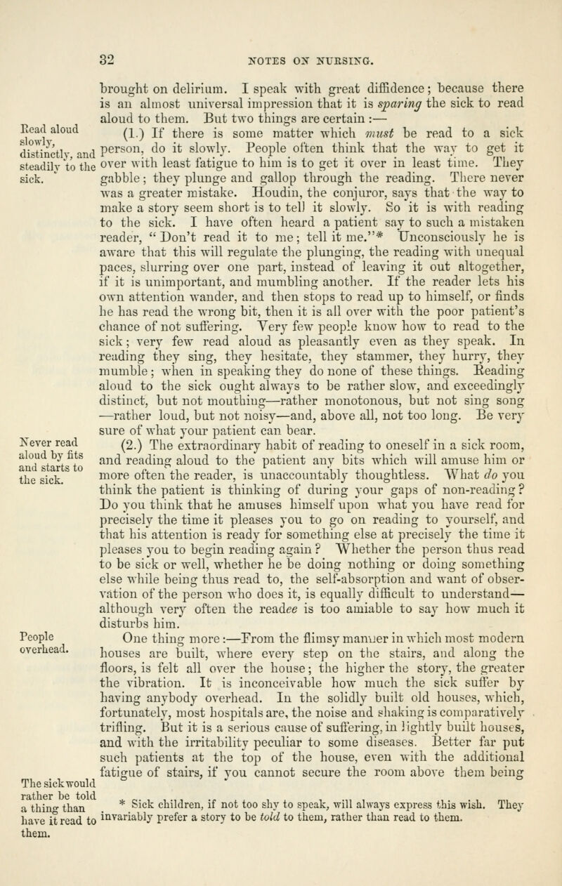 Read aloud slowly, distinctly, and steadily to the sick. Kever read aloud by fits and starts to the sick. People overhead. The sickwould rather be told a thing than have it read to them. brought on delirium. I speak with great diffidence; because there is an almost universal impression that it is sparing the sick to read aloud to them. But two things are certain :— (1.) If there is some matter which must be read to a sick person, do it slowh'. People often think that the way to get it over with least fatigue to him is to get it over in least time. They gabble; they plunge and gallop through the reading. There never was a greater mistake. Houdin, the conjuror, says that the way to make a story seem short is to tel) it slowly. So it is with reading to the sick. I have often heard a patient say to such a mistaken reader,  Don't read it to me; tell it me.* Unconsciously he is aware that this will regulate the plunging, the reading with unequal paces, slurring over one part, instead of leaving it out altogether, if it is unimportant, and mumbling another. If the reader lets his own attention wander, and then stops to read up to himself, or finds he has read the wrong bit, then it is all over with the poor patient's chance of not suffering. Very few people know how to read to the sick; very few read aloud as pleasantly even as they speak. In reading they sing, they hesitate, they stammer, they hurry, they mumble ; when in speaking they do none of these things. Beading aloud to the sick ought always to be rather slow, and exceedingly distinct, but not mouthing—rather monotonous, but not sing song —rather loud, but not noisy—and, above all, not too long. Be very sure of what your patient can bear. (2.) The extraordinary habit of reading to oneself in a sick room, and reading aloud to the patient any bits which will amuse him or more often the reader, is unaccountably thoughtless. What do you think the patient is thinking of during your gaps of non-reading ? Do you think that he amuses himself upon what you have read for precisely the time it pleases you to go on reading to yourself, and that his attention is ready for something else at precisely the time it pleases you to begin reading again ? Whether the person thus read to be sick or well, whether he be doing nothing or doing something else while being thus read to, the self-absorption and want of obser- vation of the person who does it, is equally difficult to understand— although very often the readee is too amiable to say how much it disturbs him. One thing more :—From the flimsy manuer in which most modern houses are built, where every step on the stairs, and along the floors, is felt all over the house; the higher the story, the i^reater the vibration. It is inconceivable how much the sick sufter by having anybody overhead. In the solidly built old houses, which, fortunately, most hospitals are, the noise and shaking is comparatively trifling. But it is a serious cause of sufl'ering, in ] ightly built houses, and with the irritability peculiar to some diseases. Better far put such patients at the top of the house, even with the additional fatigue of stairs, if you cannot secure the room above them being * Sick children, if not too shy to speak, will always express this wish, invariably prefer a story to be told to them, rather than read to them. They