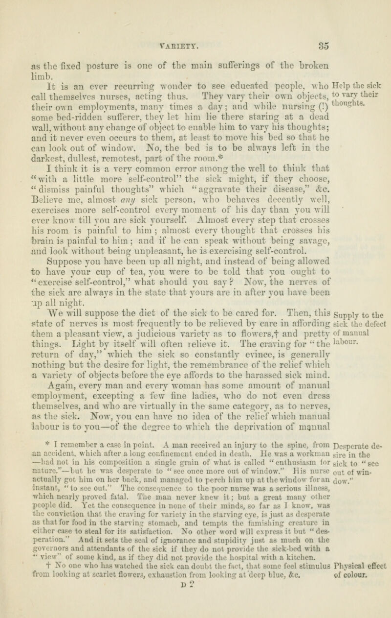 as the fixed posture is one of the main sufferings of the broken limb. It is an ever recurring 's^-onde^ to see educated people, Mho Help the sick call themselves nurses, acting thus. They vary their own objects, ^^ ^^^y ^heir their own employments, many times a day; and while nursing (!) *°Sts. some bed-ridden sufferer, thoy let him lie there staring at a dead wall, without any change of object to enable him to vary his thoughts; and it never even occurs to them, at least to move his bed so that he can look out of window. No, the bed is to be always left in the darkest, dullest, remotest, part of the room.* I think it is a very common error among the well to think that with a little more self-control the sick might, if they choose,  dismiss painful thoughts which  aggravate their disease, &c. Believe me, almost ant/ sick person, who behaves decently well, exercises more self-control every moment of his day than you will ever know till you are sick yourself. Almost every step that crosses his room is painful to him ; almost every thought that crosses his brain is painful to him; and if he can speak without being savage, and look without being unpleasant, he is exercising self-control. Suppose you have been up all night, and instead of being allowed to have your cup of tea, you were to be told that you ought to *• exercise self-control, what should you say? Now, the nerves of the sick are always in the state that yours are in after you have been up all night. We will suppose the diet of the sick to be cared for. Then, this Supply to the state of nerves is most frequently to be relieved by care in affording sick the defect them a pleasant view, a judicious variety as to flowers.f and pretty of manual things. Light by itself will often relieve it. The craving for the lhour. return of day, which the sick so constantly evince, is generally nothing but the desire for light, the remembrance of tlie relief which a variety of objects before the eye affords to the harassed sick mind. Again, every man and every woman has some amount of manual employment, excepting a few fine ladies, who do not even dress themselves, and who are virtually in the same category, as to nerves, as the sick. Now, you can have no idea of the relief which manual labour is to you—of the de^irce to which the deprivation of manual * I remember a case in point. A man received an injury to the spine, from Desperate de- an accident, which after a long confinement ended in deatli. lie was a workman sji-g in the —had not in his composition a single grain of what is called enthusia.-m l*^r pj^.]^ to see nature.—but he was desperate to see once more out of window. His nurse fmt of win- actually got him on her back, and managed to perch him up at the window for an Jow. instant, to see out. The conscjucnce to the poor nurse wag a serious illness, which nearly proved fatal. The man never knew it; but a great many other people did. Yet the consequence in none of their minds, so fur as 1 know, was the conviction that tlie craving for variety in the starving eye, is just as desperate as that for food in the starvin.:: stomach, and tempts the famishing creature in cither case to steal for its satisfaction. No other word will express it btit des- peration. And it sets the sc.il of ignorance and stupidity just as much on the governors and attendants of the sick if they do not provide the sick-bed with a *• view of some kind, as if they did not provide the hospital with a kitchen. t No one who has watched the sick can doubt the fact, that some feel stimulus Physical effect from looking at scarlet flower.^, exhaustion from looking at'deep blue. &.c. of colour.