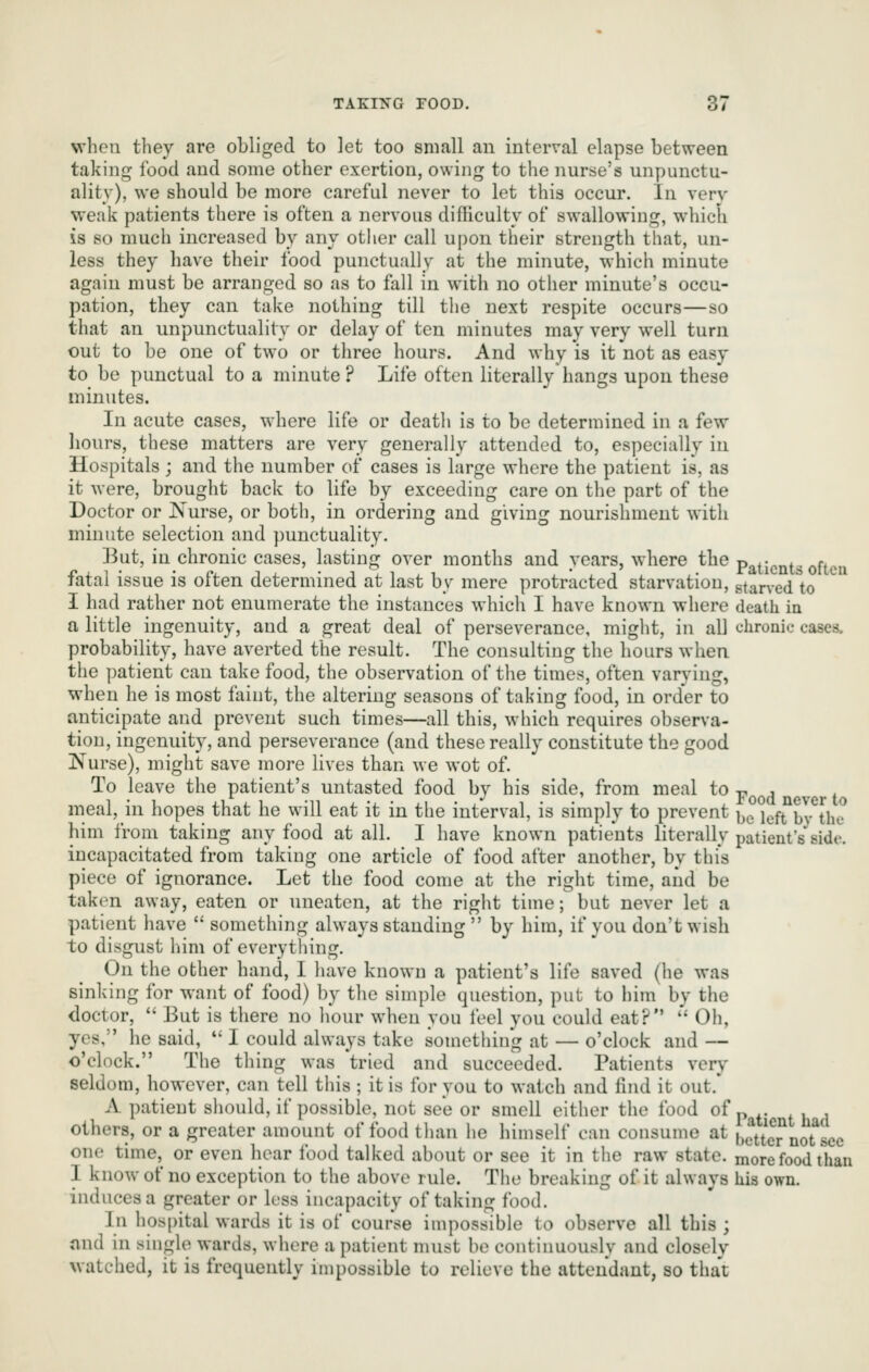 vvheii they are obliged to let too small an interval elapse between taking i'ood and some other exertion, owing to tlie nurse's unpunctu- ality), we should be more careful never to let this occur. In very weak patients there is often a nervous difiiculty of swallowing, which is so much increased by any other call upon their strength that, un- less they have their food punctually at the minute, which minute again must be arranged so as to fall in with no other minute's occu- pation, they can take nothing till the next respite occurs—so that an unpunctuality or delay of ten minutes may very well turn out to be one of two or three hours. And why is it not as easy to be punctual to a minute? Life often literally hangs upon these minutes. In acute cases, where life or death is to be determined in a few hours, these matters are very generally attended to, especially in Hospitals ; and the number of cases is large where the patient is, as it were, brought back to life by exceeding care on the part of the Doctor or IS'urse, or both, in ordering and giving nourishment with minute selection and punctuality. ]3ut, in chronic cases, lasting over months and years, where the patients oftca fatal issue is often determined at last by mere protracted starvation, gtaned to I had rather not enumerate the instances which I have known where death in a little ingenuity, and a great deal of perseverance, might, in all chronic cases, probability, have averted the result. The consulting the hours when, the ]3atient can take food, the observation of the times, often varying, when he is most faint, the altering seasons of taking food, in order to anticipate and prevent such times—all this, which requires observa- tion, ingenuity, and perseverance (and these really constitute the good Nurse), might save more lives than we wot of. To leave the patient's untasted food by his side, from meal to p , meal, in hopes that he will eat it in the interval, is simply to prevent bc*left^by*^the him from taking any food at all. I have known patients literally patient's side, incapacitated from taking one article of food after another, by this piece of ignorance. Let the food come at the right time, and be taken away, eaten or uneaten, at the right time; but never let a patient have  something always standing  by him, if you don't wish to disgust him of everything. On the other hand, I have known a patient's life saved (he was sinking for want of food) by the simple question, put to him by the doctor,  But is there no hour when you feel you could eat? '' Oh, yes, he said,  I could always take something at — o'clock and — o'clock. The thing was tried and succeeded. Patients verj- seldom, however, can tell this ; it is for you to watch and find it out. A patient should, if possible, not see or smell either the food of p . others, or a greater amount of food than he himself can consume at bcttcr^norsec one time, or even hear food talked about or see it in the raw state, more food than 1 know of no exception to the above rule. The breaking of it always his own. induces a greater or less incapacity of taking food. In hospital wards it is of course impossible to observe all this ; and in single wards, where a patient must be continuously and closely watched, it is frequently impossible to relieve the attendant, so that