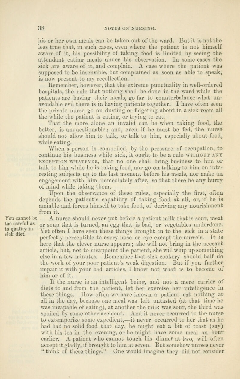 liis or lier own meals can be taken out of the ward. But it is not the less true that, in such cases, even where the patient is not himself aware of it, his possibility of takiug food is limited by seeing the attendant eating meals under his observation. In some cases the sick are aware of it, and complain. A case where the patient was supposed to be insensible, but complained as soon as able to speak, is now present to my recollection. Eeraember, however, that the extreme punctuality in well-ordered hospitals, the rule that nothing shall be done in the ward while tlie patients are having their meals, go f^ir to counterbalance what un- avoidable evil there is in having patients together. I have often seen the private nurse go on dusting or fidgeting about in a sick room all the while the patient is eating, or trying to eat. That the more alone an invalid can be when taking food, the better, is unquestionable; and, even if he must be fed, the nurse should not allow him to talk, or talk to him, especially about food, while eating. When a person is compelled, by the pressure of occupation, to continue his business while sick, it ought to be a rule without a^T EXCEPTION WHAT EYER, that uo One shall bring business to him or talk to him while he is taking food, nor go on talking to him on inte- resting subjects up to the last moment before his meals, nor m.ake an engagement with him immediately after, so that there be any hurry of mind while taking them. Upon the observance of these rules, especially the first, often depends the patient's capability of taking food at all, or, if he is amiable and forces himself to take food, of deriving any nourishment from it. You camiot be A nurse should never put before a patient milk that is sour, meat too carefulas qj. gQ^p ^jj^^ ^g turned, an egg that is bad, or vegetables underdone. ^ick'dieF ^^ ^^^ ^^*^^ ^ ^^^® ^^^^ *^^^^ things brought in to the sick in a state perfectly perceptible to every nose or eye except the nurse's. It is here that the clever nurse appears ; she will not bring in the peccant article, but, not to disappoint the patient, she will whip up something else in a few minutes. E-emember that sick cookery should half do the work of your poor patient's weak digestion. But if you further impair it with your bad articles, I know not what is to become of him or of it. If the nurse is an intelligent being, and not a mere carrier of diets to and from the patient, let her exercise her intelligence in these things. How often we have known a patient cat nothing at all in the day, because one meal was left untasted (at that time he was incapable of eating), at another the milk was sour, the third was spoiled by some other accident. And it never occurred to the nurse to extemporize some expedient,—it never occurred to her that as he had had no solid food that day, he might eat a bit of toast (say) with his tea in the evening, or he might have some meal an hour earlier. A patient who cannot touch his dinner at two, will often accept it gladly, if brought to him at seven. But somehow nurses never *'think of these things. One would imagine they did not consider