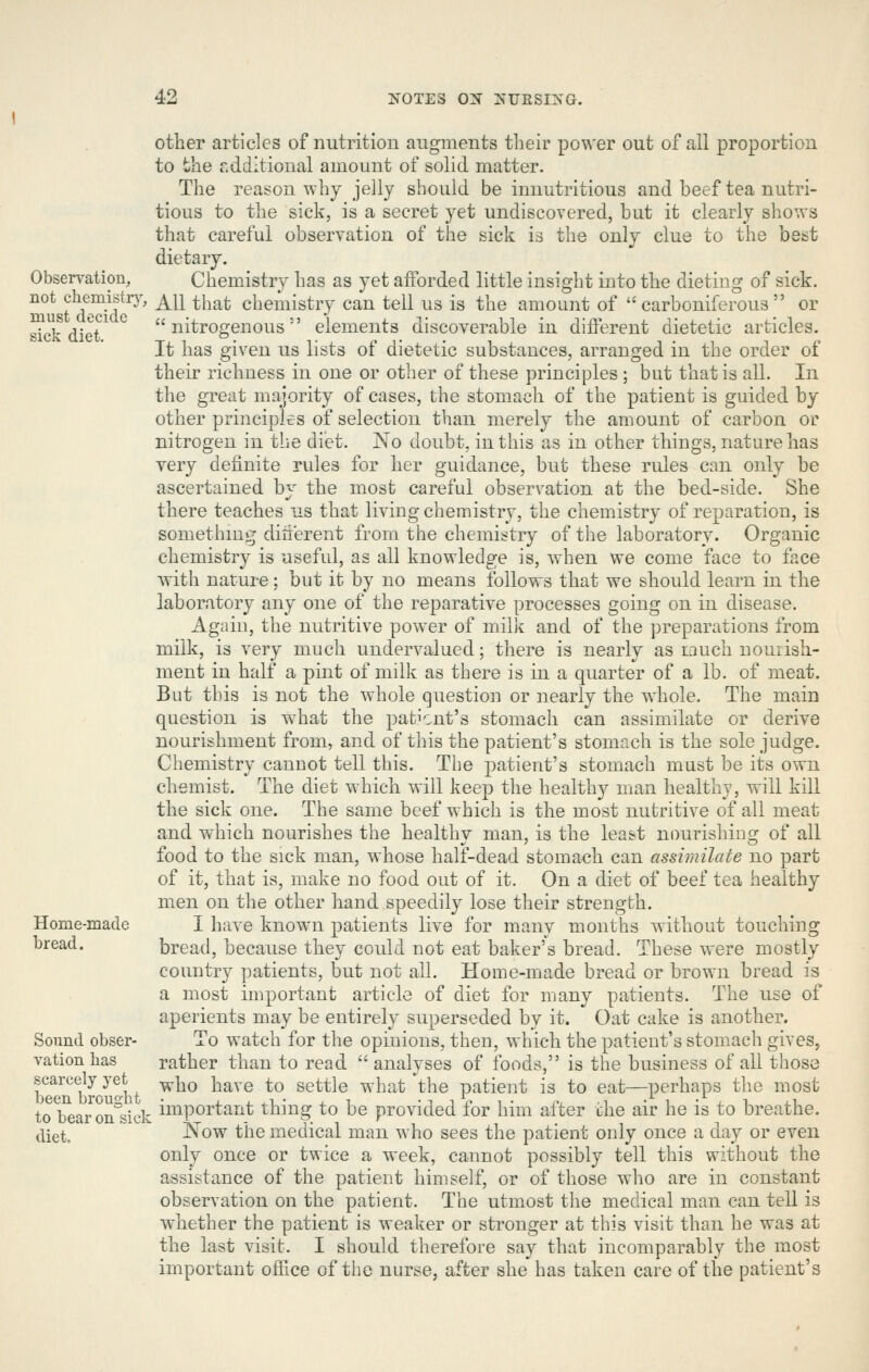 Observation, not chemistr}', must decide sick diet. Home-made bread. Sound obser- vation has scarcely yet been brought to bear on sick diet. other articles of nutrition augments their power out of all proportion to the additional amount of solid matter. The reason why jelly should be innutritions and beef tea nutri- tious to the sick, is a secret j^et undiscovered, but it clearly shows that careful observation of the sick is the only clue to the best dietary. Chemistry has as yet afforded little insight into the dieting of sick. All that chemistry can tell us is the amount of carboniferous or nitrogenous' elements discoverable in diflerent dietetic articles. It has given us lists of dietetic substances, arranged in the order of their richness in one or other of these principles ; but that is all. In the great majority of cases, the stomach of the patient is guided by other principles of selection than merely the amount of carbon or nitrogen in the diet. No doubt, in this as in other things, nature has very definite rules for her guidance, but these rules can only be ascertained by the most careful observation at the bed-side. She there teaches us that living chemistry, the chemistry of reparation, is something dilierent from the chemit^try of the laboratory. Organic chemistry is useful, as all knowledge is, when we come face to face with nature: but it by no means follows that we should learn in the laboratory any one of the reparative processes going on in disease. Again, the nutritive power of milk and of the preparations from milk, is very much undervalued; there is nearly as much nourish- ment in half a pint of milk as there is in a quarter of a lb. of meat. But this is not the whole question or nearly the whole. The main question is what the patient's stomach can assimilate or derive nourishment from, and of this the patient's stomach is the sole judge. Chemistry cannot tell this. The patient's stomach must be its own chemist. The diet which will keep the health}^ man healthy, will kill the sick one. The same beef which is the most nutritive of all meat and which nourishes the healthy man, is the least nourishing of all food to the sick man, whose half-dead stomach can assimilate no part of it, that is, make no food out of it. On a diet of beef tea healthy men on the other hand speedily lose their strength. I have known patients live for many months without touching bread, because they could not eat baker's bread. These were mostly country patients, but not all. Home-made bread or brown bread is a most important article of diet for many patients. The use of aperients may be entirely superseded by it. Oat cake is another. To watch for the opinions, then, which the patient's stomach gives, rather than to read  analyses of foods, is the business of all those who have to settle what the patient is to eat—perhaps the most important thing to be provided for him after the air he is to breathe. Now the medical man who sees the patient only once a day or even only once or twice a week, cannot possibly tell this without the assistance of the patient himself, or of those who are in constant observation on the patient. The utmost the medical man can tell is whether the patient is weaker or stronger at this visit than he was at the last visit. I should therefore say that incomparably the most important office of the nurse, after she has taken care of the patient's