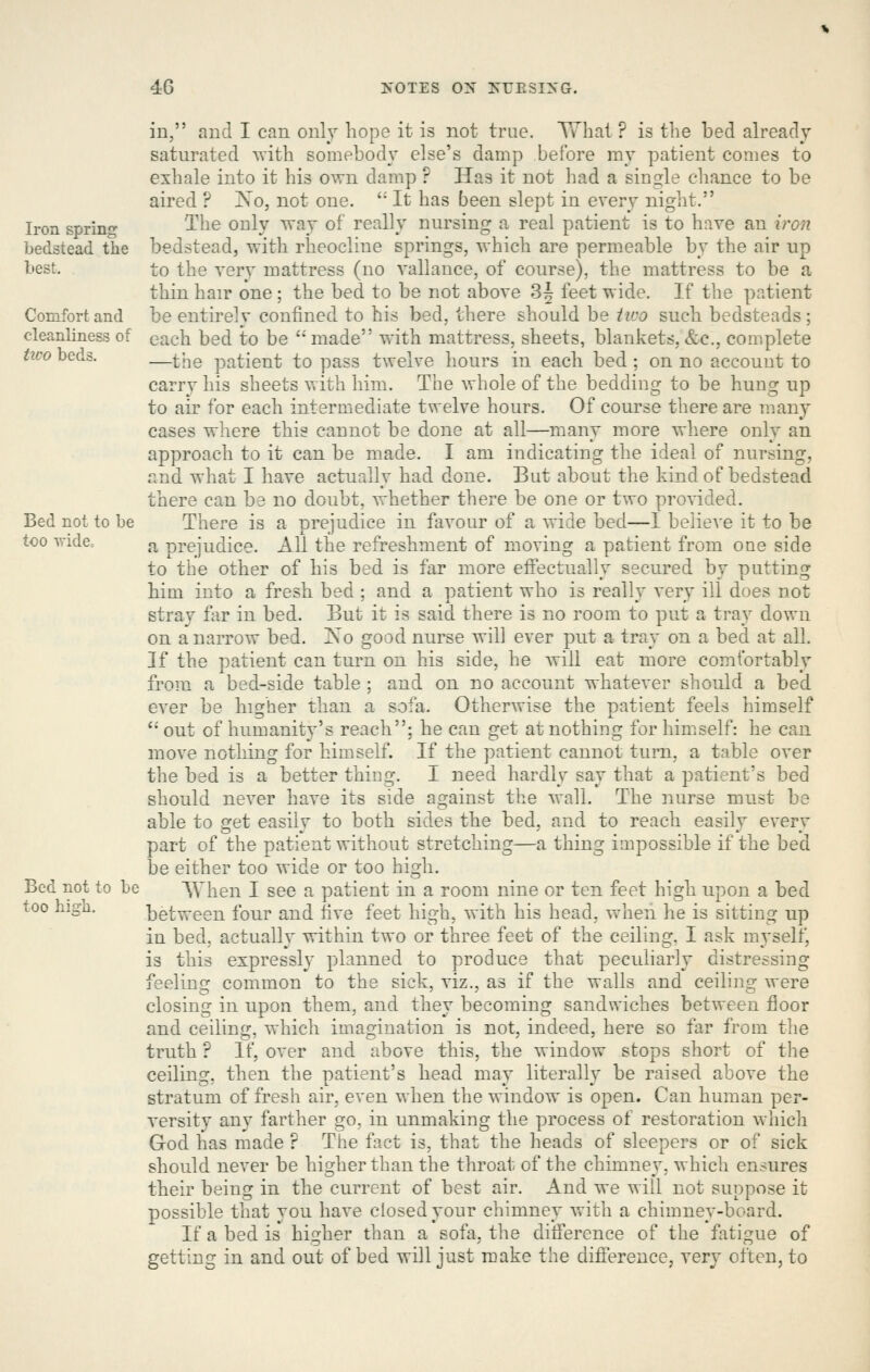 Iron spring bedstead the best. Comfort and cleanliness of tico beds. Bed not to be too R-ide, Bed not to be too higb. in, and I can only hope it is not true. TThat ? is the bed already saturated Ts-itb somebody else's damp before my patient comes to exhale into it his own damp ? Has it not had a single chance to be aired ? ISo, not one.  It has been slept in every night. The only way of really nursing a real patient is to have an vrGn bedstead, with rheocline springs, which are permeable by the air up to the very mattress (no vallance, of course), the mattress to be a thin hair one ; the bed to be not above 3| feet wide. If the patient be entirely confined to his bed, there should be iico such bedsteads ; each bed to be '* made with mattress, sheets, blankets, &c., complete —the patient to pass twelve hours in each bed ; on no account to carry his sheets with him. The whole of the bedding to be hung up to air for each intermediate twelve hours. Of course there are many cases where this cannot be done at all—many more where only an approach to it can be made. I am indicating the ideal of nursing, and what I have actually had done. But about the kind of bedstead there can be no doubt, whether there be one or two provided, Ther-e is a prejudice in favour of a wide bed—I believe it to be a prejudice. All the refreshment of moving a patient from one side to the other of his bed is far more effectually secured by putting him into a fresh bed ; and a patient who is really very ill does not stray far in bed. But it is said there is no room to put a tray down on a narrow bed. Ko good nurse will ever put a tray on a bed at all. If the patient can turn on his side, he will eat more comfortably from a bed-side table ; and on no account whatever should a bed ever be higher than a sofa. Otherwise the patient feels himself  out of humanity's reach; he can get at nothing for himself: he can move nothing for himself. If the patient cannot turn, a table over the bed is a better thing. I need hardly say that a patient's bed should never have its side against the wall. The nurse must be able to get easily to both sides the bed, and to reach easily every part of the patient without stretching—a thing impossible if the bed be either too wide or too high. When I see a patient in a room nine or ten feet high upon a bed between four and five feet high, with his head, when he is sitting up in bed, actually within two or three feet of the ceiling. I ask myself, is this expressly planned to produce that peculiarly distressing feeling common to the sick, viz., as if the walls and ceiling were closing in upon them, and they becoming sandwiches between floor and ceiling, which imagination is not, indeed, here so far from the truth ? If, over and above this, the window stops short of the ceiling, then the patient's head may literally be raised above the stratum of fresh air, even when the window is open. Can human per- versity any farther go, in unmaking the process of restoration which God has made r The fact is, that the heads of sleepers or of sick should never be higher than the throat of the chimney, which ensures their being in the current of best air. And we will not suppose it possible that you have closed your chimney with a chimney-board. If a bed is higher than a sofa, the difference of the fatigue of getting in and out of bed will just make the difference, very often, to