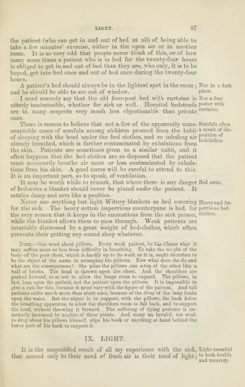 the patient (who can get in and out of bed at all) of being able to take a few minutes' exercise, either in the open air or in another room. It is so very odd that people never think of this, or of how many more times a patient who is in bed for the twenty-four hours is obliged to get in and out of bed than they are, who only, it is to be hoped, get into bed once and out of bed once during the twenty-four hours. A patient's bed should always be in the lightest spot in the room ; Nor in a dark and he should be able to see out of window. place. I need scarcely say that the old four-post bed with curtains is Xor a four utterly inadmissible, whether for sick or well. Hospital bedsteads poster with are in many respects very much less objectionable than private c'^^^^his. ones. There is reason to believe that not a few of the apparently unac- Scrofula often countable cases of scrofula among children proceed from the habit ^ result of dis- of sleeping with the head under the bed clothes, and so inhaling air F'^f!/^/{,°5 already breathed, which is farther contaminated by exhalations from the skin. Patients are sometimes given to a similar habit, and it often happens that the bed clothes are so disposed that the patient must necessarily breathe air more or less contaminated by exhala- tions from his skin. A good nurse will be careful to attend to this. It is an important part, so to speak, of ventilation. It may be worth while to remark, that where there is any danger Bed sores, of bed-sores a blanket should never be placed under the patient. It retains damp and acts like a poultice. Never use anything but light Witney blankets as bed covering Heavy and im- for the sick. The heavy cotton impervious counterpane is bad, for pervious bed- the very reason that it keeps in the emanations from the sick person, clothes, while tiie blanket allows them to pass through. AVeak patients are invariably distressed by a great weight of bed-clothes, which often prevents their getting any sound sleep whatever. XoTE.—One word about pillows. Every weak patient, be lii^s illness what it may, snflTers more or less from difficulty in breathing. To take the we ght of the body off the poor chest, which is hardly up to its work as it is, ousrht therefore to be the object of the nurse in arranging his pillows. Now what docs she do and what are the consequences ? She piles the pillows one a-top of the other like a wall of bricks. The head is thrown upon the chest. And the shoulders are pushed forward, so as not to allow the lungs room to expand. The pillows, in fa?t, lean upon the patient, not the patient upon the ])illows. It is impossible to give a rule for this, because it must vary with the figure of the patient. And tall patients suffer mu'di more than short ones, because of the drag of the long limbs upon the waist. But the object is to support, with the pillows, the back below the breathing apparatus, to allow the shoulders room to fall back, and to support the head, without throwing it forward. The suffering of dying patients is im- mensely increased by ncL'-lect of these points. And many an invalid, too weak to drag about his pillows himself, slips his book or anything at hand behind the lower part of his back to support it. IX. LIGHT. It is the unqualified result of all my experience with the sick. Light essential that second only to their need ef fresh air is their need of light: ^^ ^^^th health and recovery.