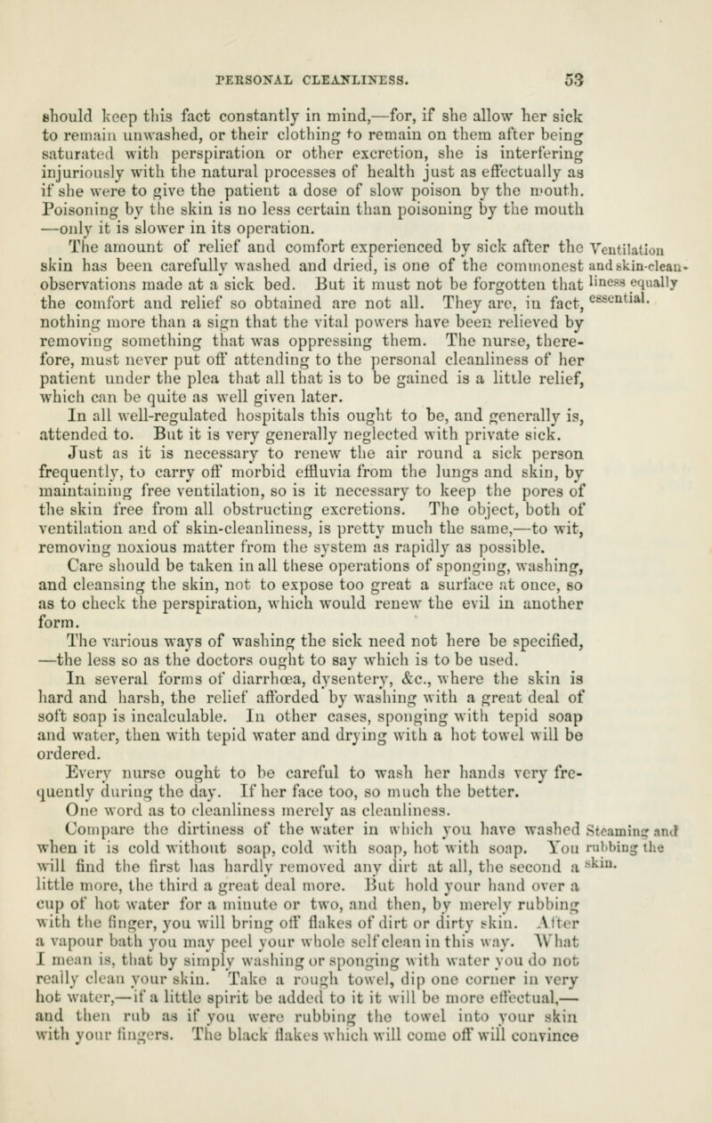 should keep tliis fact constantly in mind,—for, if she allow her sick to remain unwashed, or their clothing ^o remain on them after being saturated with perspiration or other excretion, she is interfering injuriously with the natural processes of health just as effectually as if she were to give the patient a dose of slow poison by the mouth. Poisoning by the skin is no less certain than poisoning by the mouth —only it is slower in its operation. The amount of relief and comfort experienced by sick after the Ventilation skin has been carefully washed and dried, is one of the commonest andskin-cleau' observations made at a sick bed. But it must not be forgotten that liness equally the comfort and relief so obtained are not all. They are, in fact, cfisential. nothing more than a sign that the vital powers have been relieved by removing something that was oppressing them. The nurse, there- fore, must never put oft* attending to the personal cleanliness of her patient under the plea that all that is to be gained is a little relief, which can be quite as well given later. In all well-regulated hospitals this ouglit to be, and generally is, attended to. But it is very generally neglected with private sick. Just as it is necessary to renew the air round a sick person frequently, to carry oft' morbid eftluvia from the lungs and skin, by maintaining free ventilation, so is it necessary to keep the pores of the skin free from all obstructing excretions. The object, both of ventilation and of skin-cleanliness, is pretty much the same,—to wit, removing noxious matter from the system as rapidly as possible. Care should be taken in all these operations of sponging, washing, and cleansing the skin, not to expose too great a surface at once, bo as to check the perspiration, which would renew the evil in another form. The various ways of washing the sick need not here be specified, —the less so as the doctors ought to say which is to be used. In several forms of diarrhoea, dysentery, &c., where the skin is hard and harsh, the relief aftbrded by washing with a great deal of soft soap is incalculable. In other cases, sponging with tepid soap and water, then with tepid water and drying with a hot towel will be ordered. Every nurse ought to be careful to wash her liands very fre- quently during the day. If her face too, so much the better. One word as to cleanliness merely as cleanliness. Compare the dirtiness of the water in t\hich you have washed Sfoamin? nnd when it is cold without soap, cold with soap, hot with soap. You ruKbiug the will find the first has hardly removed any dirt at all, the second a ''^^• little more, the third a great deal more. But hold your hand over a cup of hot water for a minute or two, and then, by merely rubbing with the finger, you will bring otf fiakes of dirt or dirty skin. Alter a vapour bath you may peel your whole self clean in this way. What I mean is, that by simply washing or sponging with water you do not really clean your skin. Take a rough towel, dip one corner in very hot water,— if a little spirit be added to it it will be more elfectual,— and then rub as if you were rubbing the towel into your skin with your fingers. The black fiakes which will come off* will convince