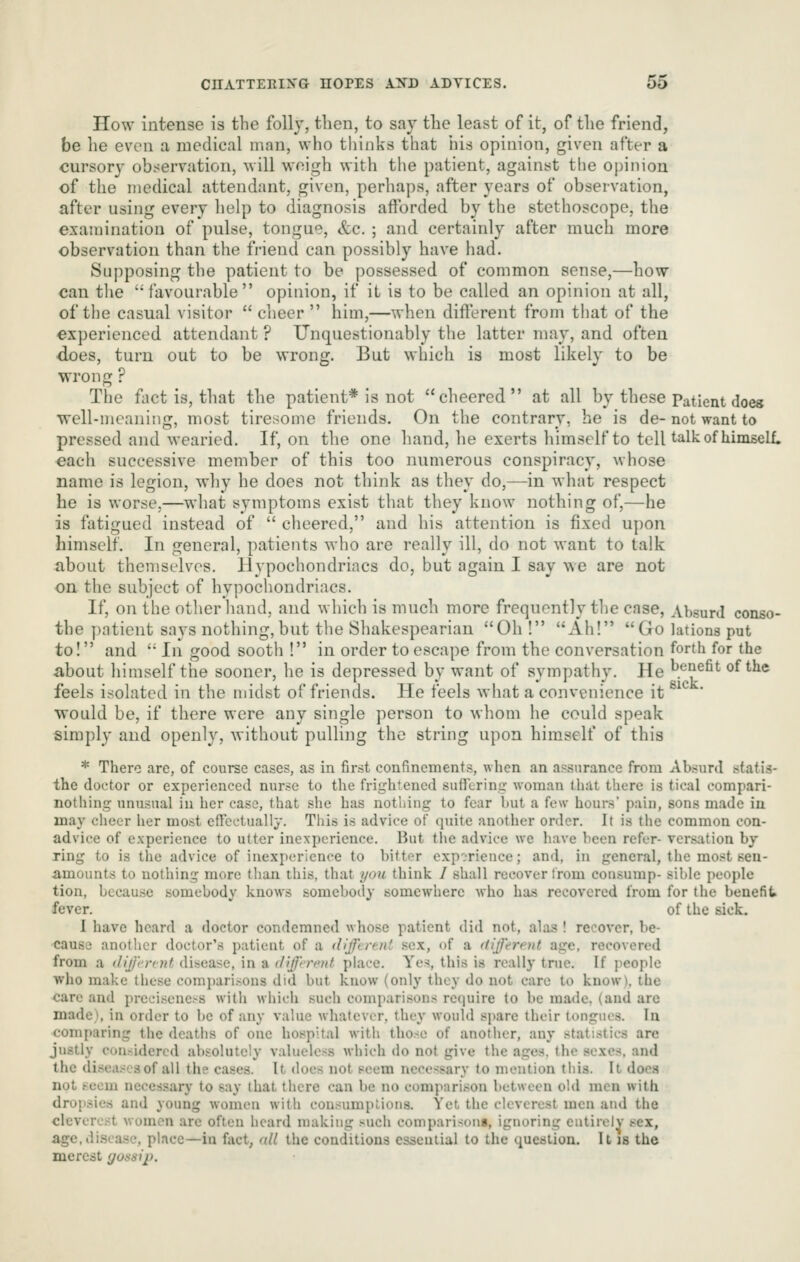 How intense is the folly, tlicn, to say the least of it, of the friend, be he even a medical man, who thinks that his opinion, given after a cursory observation, will weigh with the patient, against the opinion of the medical attendant, given, perhaps, after years of observation, after using every help to diagnosis afforded by the stethoscope, the examination of pulse, tongue, &c. ; and certainly after much more observation than the friend can possibly have had. Supposing the patient to be possessed of common sense,—how can the 'favourable opinion, if it is to be called an opinion at all, of the casual visitor  cheer  him,—when different from that of the experienced attendant ? Unquestionably the latter may, and often does, turn out to be wrong. But which is most likely to be wrong ? The fact is, that the patient* is not cheered at all by these Patient does well-meaning, most tiresome friends. On the contrary, he is de- not want to pressed and wearied. If, on the one hand, he exerts himself to tell talk of himself, each successive member of this too numerous conspiracy, whose name is legion, why he does not think as they do,—in what respect he is worse,—what symptoms exist that they know nothing of,—he is fatigued instead of  cheered, and his attention is fixed upon himself. In general, patients who are really ill, do not want to talk about themselves. Hypochondriacs do, but again I say we are not on the subject of hypochondriacs. If, on the other hand, and which is much more frequently the case. Absurd conso- the patient says nothing,but the Shakespearian Oh ! Ah! Go lations put to! and  In good sooth 1 in order to escape from the conversation forth for the about himself the sooner, he is depressed by want of sympathy. He ^.^-'^^fit of the feels isolated in the midst of friends. He feels what a convenience it ^^^ ' would be, if there were any single person to whom he could speak simply and openly, without pulliiig the string upon himself of this * There are, of course cases, as in first confinements, when an assurance from Absurd statis- the doctor or experienced nurse to the frightened sufiering woman thdt there is tical compari- nothing unusual in her case, that she has nothing to fear Init a few hours pain, sons made in may cheer her most eflectually. This is advice of quite another order. It is the common con- advice of experience to utter inexperience. But the advice we have been refer- versation by ring to is the advice of inexperience to bitter experience; and, in general, the most sen- amounts to nothing more than this, that you think / shall recover from consump- sible people tion, because somebody knows somebody somewhere who has recovered from for the benefit fever. ' of the sick. I have heard a doctor condemned whose patient did not, alas ! recover, be- cause another doctor's patieut of a tliffi rfut sex, of a tiijercut age, recovered from a different disease, in a (I'lffmnif phice. Yes, this is really true. If jieople who make these compari.^ons did but know (only they do not care to know), the care and preciseness with which such compari.sons require to be made, (and are made), in order to be of any value whatever, they would spare their tongues. In comparing the deaths of one hospital with those of another, any statistics are justly considered absolutely valueless which do not give the ages, the sexes, and the diseases of all the cases. It does not seem necessary to mention this. It does not seem necessary to say that there can be no compari.son between old men with dropsies and young women with consumptions. Yet, the cleverest men and the cleverest wumcn are often heard making .^^uch comparison!, ignoring entirely sex, age,di.scasc, place—in fact, all the conditions essential to the question. It is the merest gotssip.