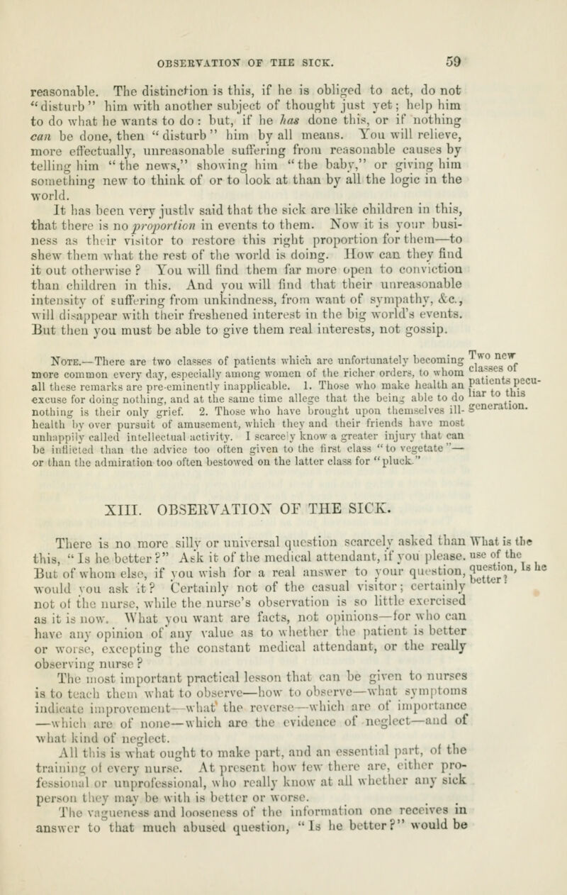 reasonable. The distinci-ion is this, if he is obliged to act, do not *'disturb him with anotlier subject of thou^^ht just yet; help him to do what he wants to do : but, if he has done this, or if nothing can be done, then ''disturb him by all means. You will relieve, more effectually, unreasonable suffering from reasonable causes by telling him the news, showing him the baby, or giving him something new to thiuk of or to look at than by all the logic in the world. It has been very justlv said that the sick are like children in this, that there is no proportion in events to them. Now it is your busi- ness as their visitor to restore this right proportion for them—to shew them what the rest of the world is doing. How can they find it out otherwise ? You will find them far more open to conviction than children in this. And you will find that their unreasonable intensity of sufiering from unkindness, from want of sympathy, &c., will disappear with their freshened interest in the big world's events. But then you must be able to give them real interests, not gossip. Note.—There are two clai=scs of patients which arc unfortunately becoming ^^^ ^'^^ more common every day, especially among women of the richer orders, to whom ^ ^/!^^^^. ^ all these remarks are pre-eminently inapplicable. 1. Tho.se who make health an paticnts pecu- €xcuse for doing nothing, and at the same time allege that the bein- able to do ^^^ ° ^^ nothing is their only grief. 2. Those who have brought upon themselves ill- generaiion. health by over pursuit of amusement, which they and their friends have most unhappily called intellectual activity. I scarce'y know a greater injury that can be indicted than the advice too often given to the first class to vegetate— or than the admiration too often bestowed on the latter class for pluck. XIII. OBSERYATIOX OF THE SICK. There is no more silly or universal question scarcely asked than What is the this,  Is he better ? Ask it of the medical attendant, if you ])lea8e. use of the But of whom else, if you wish for a real answer to your question, g^^^^^^'^' ^^ ^^ would you ask it? Certainly not of the casual visitor; certainly not ot the nurse, while the nurse's observation is so little exercised as it is now. What you want are facts, not oi)inions—for who can have any opinion of any value as to whether the patient is better or worse, excepting the constant medical attendant, or the really observing nurse ? The most important practical lesson that can be given to nurses is to teach them what to observe—how to observe—what symptoms indicate improvement—what' the reverse—which are of importance —which are of none—which are the evidence of neglect—and of what kind of neglect. All this is what ought to make part, and an essential part, of the training of every nurse. At present how few there are, either pro- fessional or unprolessional, who really know at all whether any sick person they may be with is better or worse. The vagueness and looseness of the information one receives in answer to that much abused question, Is he better? would be