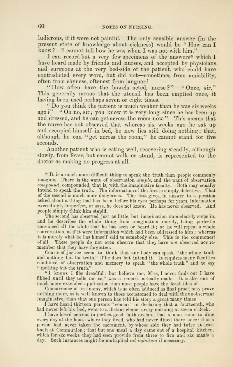 ludicrous, if it were not painful. The only sensible answer (in the present state of knowledge about sickness) would be  How can I know^ ? I cannot tell how he was when I was not with him. I can record but a very few specimens of the answers* which I have heard made by friends and nurses, and accepted by physicians and surgeons at the very bed-side of the patient, who could have contradicted every word, but did not—sometimes from amiability^ often from shyness, oftenest from languor! How often have the bowels acted, nurse? Once, sir. This generally means that the utensil has been emptied once, it having been used perhaps seven or eight times.  Do you think the patient is much weaker than he was six weeks ago 1  Oh no, sir; you know it is very long since he has been up and dressed, and he can get across the room now. This means that the nurse has not observed that whereas six weeks ago he sat up and occupied himself in bed, he now lies still doing nothing; that, although he can get across the room, he cannot stand for five seconds. Another patient who is eating well, recovering steadily, although slowl}^ from fever, but cannot walk or stand, is represented to the doctor as making no progress at all. * It is a much more difficult thing to speak the truth than people commonly imagine. There is the want of observation sinqjle, and the want of observation (-ompound, compounded, that is, with the imaginative faculty. Both may equally intend to speak the truth. The information of the first is simply defective. That of the second is much more dangerous. The first gives, in answer to a question asked about a thing that has been before his eyes perhaps for years, information exceedingly imperfect, or says, he does not know. He has never observed. And people simply think him stnpid. The second has observed just as little, but imagination immediately steps in, and he describes the whole thing from imagination merely, being perfectly convinced all the while that he has seen or heard it; or he will repeat a whole conversation, as if it were information which had been addressed to him ; whereas it is merely what he has himself said to somebody else. This is the commonest of all. These people do not even observe that they have not observed nor re- member that they have forgotten. Courts of justice seem to think that any body can speak the whole truth and nothing but the truth, if he does but intend it. It requires many faculties? combined of observation and memory to speak  the whole truth  and to say  nothing but the truth.  I knows I fibs dreadful : but believe me, ]Miss, I never finds out I have fibbed until they tells me so, was a remark actually made. It is also one of much more extended application than most people have the least idea of. Concurrence of testimony, which is so often adduced as final proof, may prove nothing more, as is well known to those accustomed to deal with the unobservant imaginative, than that one person has told his story a great many times I have heard thirteen persons concur in declaring that a fourteenth, who had never left his bed, went to a distant chapel every morning at seven o'clock. I have heard persons in perfect good faith declare, that a man came to dine every day at the house where they lived, who had never dined there once; that a person had never taken the sacrament, by whose side they had twice at least knelt at Communion; that but one meal a day came out of a hospital kitchen, which for six weeks they had seen provide from three to five and six meals a day. Such instances might be multiplied ad infinitum if necessary.