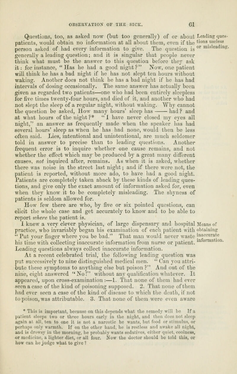 Questions, too, as asked now (but too generally) of or about licading ques- patients, would obtain no information at all about them, even if the tions useless person asked of had every information to give. The question is ^^ nnslcading. generally a leading question; and it is singular that people never think what must be the answer to this question before they ask it: for instance, Has he had a good night? Now, one patient will think he has a bad night if he has not slept ten hours without waking. Another does not think he has a bad night if he has had intervals of dosing occasionally. The same answer has actually been given as regarded two patients—one who had been entirely sleepless for five times twenty-four hours, and died of it, and another who had not slept the sleep of a regular night, without waking. Why cannot the question be asked, How many hours' sleep has had ? and at what hours of the night?* I have never closed my eyes all night, an answer as frequently made when the speaker has had several hours' sleep as when he has had none, would then be less often said. Lies, intentional and unintentional, are much seldomer told in answer to precise tlian to leading (piestions. Another frequent error is to inquire whether one cause remains, and not whether the effect which may be produced by a great many different causes, not inquired after, remains. As when it is asked, whether there was noise in the street last night; and if there were not, the patient is reported, without more ado, to have liad a good night. Patients are completely taken aback by these kinds of leading ques- tions, and give only the exact amount of information asked for, even when they know it to be completely misleading. The shyness of patients is seldom allowed for. How few there are who, by five or six pointed questions, can elicit the whole case and get accurately to know and to be able to report ivhere the patient is. 1 knew a very clever physician, of large dispensary and hospital Mean:* of practice, who invariably began his examination of each patient with obtaining  Put your finger where you be bad. That man would never waste j^aceuratc his time with collecting inaccurate information from nurse or patient. ^^ oi'^^^^io- Leading questions always collect inaccurate information. At a recent celebrated trial, the following leading question was put successively to nine distinguished medical men.  Can you attri- bute these symptoms to anything else but poison ? And out of the nine, eight answered No! without any qualification whatever. It appeared, upon cross-examination :—1. That none of them had ever 8een a case of the kind of poisoning supposed. 2. That none of them liad ever seen a case of the kind of disease to wliich the death, if not to poison, was attributable. 3. That none of them were even aware * This is important, because on tliis depends what the icmedy will be If a patient sleeps two or three hours early in the night, and then docs not sleep again at all, ten to one it is not a narcotic he wants, but food or stimulus, or perhaps only warmth. If on the other hand, he is restless and awake all night, and is drowsy in the morning, ho probably wants sedatives, either quiet, coolness, or medicine, a lighter diet, or all four. Now the doctor should be told this, or how can he judge what to give ?