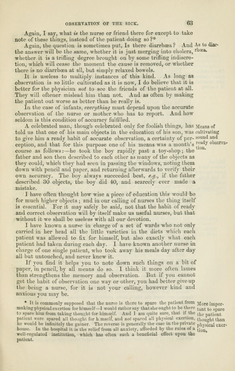 Again, I say, what is the nurse or friend there for except to take note of these things, instead of tlie patient doing so ?^ Again, the question is sometimes put, Is there diarrhoea ? And As to diar- the answer will be the same, whether it is just merging into cholera, ^oea. whether it is a trifling degree bi-ought on by some trifling indiscre- tion, which will cease the moment the cause is removed, or whether there is no diarrhoea at all, but simply relaxed bowels. It is useless to multiply instances of this kind. As long as observation is so little cultivated as it is now, I do believe that it ia better for the physician not to see the friends of the patient at all. They will oftener mislead him tlian not. And as often by making the patient out worse as better than he really is. In the case of infants, everijtliuif] must depend upon the accurate observation of the nurse or mother who has to report. And how seldom is this condition of accuracy fultilled. A celebrated man, though celebrated only for foolish things, has Means of told us tliat one of his main objects in the education of his son, was cultivating to give him a ready habit of accurate observation, a certainty of per- sound and ception, and that for this purpose one of his means was a month's '[^^^y obscrva- course as follows:—he took the boy rapidly past a toy-shop; the father and son then described to each other as many of the objects as they could, which they had seen in passing the windows, noting them down with pencil and paper, and returning afterwards to verify their own accuracy. The boy always succeeded best, e.g., if the father described 30 objects, the boy did 40, and scarcely ever made a mistake. I have often thought how wise a piece of education this would be for much higher objects ; and in our calling of nurses the thing itself is essential. For it may safely be said, not that the habit of ready and correct observation will by itself make us useful nurses, but that without it we shall be useless with all our devotion. I have known a nurse in charge of a set of wards who not only carried in her head all the little varieties in the diets which each patient was allowed to fix for himself, but also exactly what each patient had taken during each day. I have known another nurse in charge of one single patient, who took away his meals day after day all but untouched, and never knew it. If you find it helps you to note down such things on a bit of paper, in pencil, by all means do so. 1 think it more often lames than strengthens the memory and observation. Eut if you cannot get the habit of observation one way or other, you had better give up the being a nurse, for it is not your calling, however kind and anxious you may be. * It is commonly supposed that the nur?e is there to spare the patient from ^,[Q^Q impor- making physical exertion for himself—I wouUl rather say thatsheonglitto be there ^.^^^ ^^ spare to spare him from taking' thought for himself. And I am quite sure, that if the ^^^^ patient patient were spared all thoiinht for h.mself, and not spared all physical exertion, thought than he would he infinitely the gainer. The reverse is generally the ctise in the private physical oxer* house. In the ho.spital it is the relief from all an.xicty, afl'orded by the rules of a ^^^^^^ well-regulated institution, which has often such u beneficial cflect upon the patient.