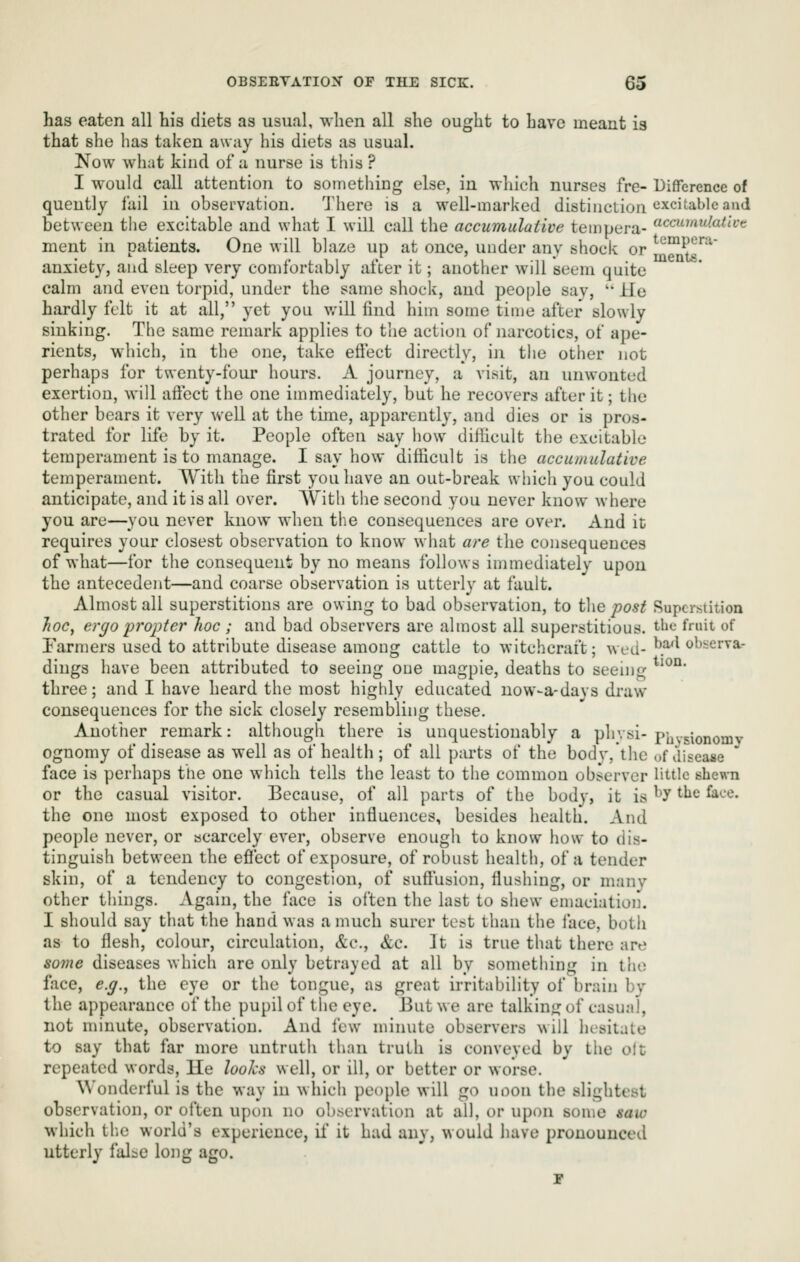 has eaten all his diets as usual, when all she ought to have meant is that she has taken away his diets as usual. Now wliat kind of a nurse is this ? I would call attention to something else, in which nurses fre- DiflTerence of quently i'ail in observation. 'Jliere is a well-marked distinction ♦^•'^c^^ablc and between the excitable and what I will call the accumulative tempera- c^'*'*/^'^^ ment in patients. One will blaze up at once, under any shock or ^'^™P^''^ anxiety, and sleep very comfortably after it; another will seem quite calm and even torpid, under the same shock, and people say,  He hardly felt it at all, yet you v.'ill find him some time after slowly sinking. The same remark applies to the action of narcotics, of ape- rients, which, in the one, take eftect directly, in the other not perhaps for twenty-four hours. A journey, a visit, an unwonted exertion, will aft'cct the one immediately, but he recovers after it; the other bears it very well at the time, apparently, and dies or is pros- trated for life by it. People often say how diiiicult the excitable temperament is to manage. I say how difficult is the accumulative temperament. With the first you have an out-break which you could anticipate, and it is all over. With the second you never know where you are—you never know when the consequences are over. And it requires your closest observation to know what are the consequences of what—for the consequent by no means follows immediately upon the antecedent—and coarse observation is utterly at fault. Almost all superstitions are owing to bad observation, to the post Superstition Jioc, ergo propter hoc ; and bad observers are almost all superstitious, t-bc fruit of Farmers used to attribute disease among cattle to witchcraft; ^ved-^.^^ **^^*^^^^' dings have been attributed to seeing one magpie, deaths to seeing *^^°' three; and I have heard the most highly educated now-a-days draw consequences for the sick closely resembling these. Another remark: although there is unquestionably a physi- phvsionomv ognomy of disease as well as of health ; of all parts of the body,the of disease ' face is perhaps the one which tells the least to the common observer little shewn or the casual visitor. Because, of all parts of the body, it is ^*y ^^^ ^^'^' the one most exposed to other influences, besides health. And people never, or scarcely ever, observe enough to know how to dis- tinguish between the efiect of exposure, of robust health, of a tender skin, of a tendency to congestion, of suffusion, flushing, or many other things. Again, the face is often the last to shew emaciation. I should say that the hand was a much surer test than the face, both as to flesh, colour, circulation, &c., &c. It is true that there are some diseases which are only betrayed at all by something in the face, e.g., the eye or the tongue, as great irritability of brain by the appearance of the pupil of the eye. But we are talking of casual, not minute, observation. And few minute observers will hesitate to say that far more untruth than truth is conveyed by the olt repeated words, lie looks well, or ill, or better or worse. Wonderful is the way in which people will go uoon the slightest observation, or often upon no observation at all, or upon some saw which th.e world's experience, if it had any, would have pronounced utterly falac long ago. 1*