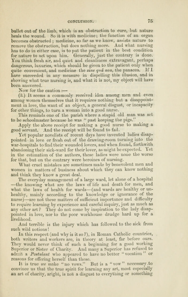 bullet out of the limb, which is an obstruction to cure, but nature heals the wound. So it is with mediciue; the function of an organ becomes obstructed ; medicine, so far as we know, assists nature to remove the obstruction, but does nothiuj^ more. And what nursing has to do in either case, is to put the patient in the best condition for nature to act upon him. Grenerally, just the contrary is done. You think fresh air, and quiet and cleanliness extravagant, perhaps dangerous, luxuries, which should be given to the patient only when quite convenient, and medicine the sine qua non, the panacea. If I have succeeded in any measure in dispelling tins illusion, and in showing what true nursing is, and what it is not, my object will have been answered. Now for the caution :— (3.) It seems a commonly received idea among men and even among women themselves that it requires nothing but a disappoint- ment in love, the want of an object, a general disgust, or incapacity for other things, to turn a woman into a good luirse. This reminds one of the parish where a stupid old man was set to be schoolmaster because he was  past keeping the pigs. Apply the above receipt for making a good nurse to making a good servant. And the receipt will be found to tail. Yet popular novelists of recent days have invented ladies disap- pointed in love or fresh out of the drawing-room turning into the war-hospitals to find their wounded lovers, and when found, forthwith abandoning their sick-ward for their lover, as might be expected. Yet in the estimation of the authors, these ladies were none the worse for that, but on the contrary were heroines of nursing. AVhat cruel mistakes are sometimes made by benevolent men and women in matters of business about which they can know nothing and think they know a great deal. The everyday management of a large ward, let alone of a hospital —the knowing what are the laws of life and death for men, and what the laws of health for wards—(and wards are healthy or un- healthy, mainly according to the knowledge or ignorance of the nurse)—are not these matters of sufficient importance and difficulty to require learning by experience and careful inquiry, just as much as any other art ? They do not come by inspiration to the lady disap- pointed in love, nor to the poor workhouse drudge hard up for a livelihood. And terrible is the injury which has followed to the sick from such wild notions! In this respect (and why is it so ?), in Eoman Catholic countries, both writers and workers are, in theory at least, lar before ours. They would never think of such a beginning for a good working Superior or Sister of Charity. And many a Superior has refused to admit a JPostulant who ajjpeared to have no better vocation or reasons for offi^^ring herself than these. It is true ive make no vows. But is a vow necessary .to convince us that the true spirit for learning any art, most especially an art of charity, aright, is not a disgust to everything or something