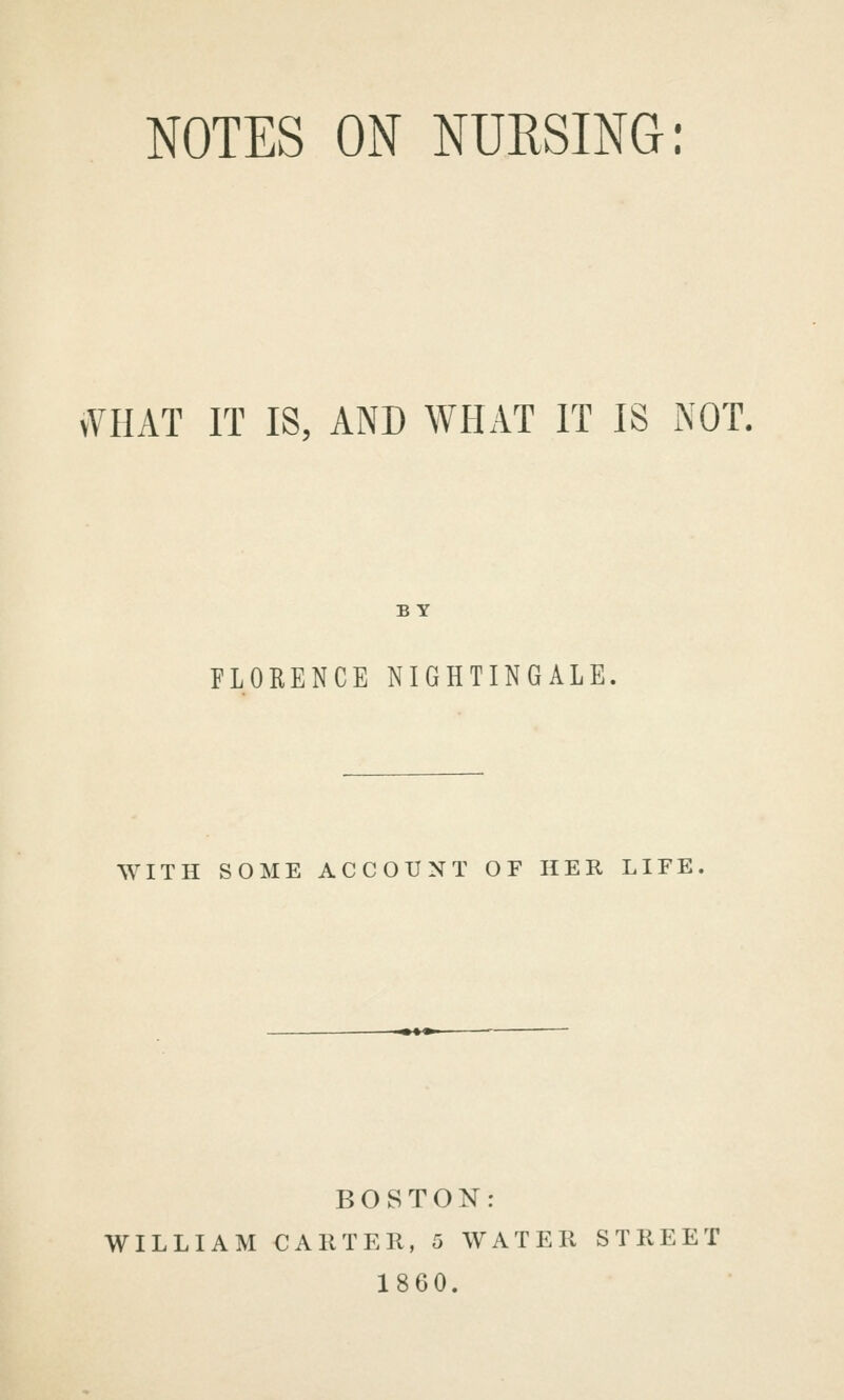 NOTES ON NURSING: vVHAT IT IS, AND WHAT IT IS NOT. BY FLORENCE NIGHTINGALE, WITH SOME ACCOUNT OF HER LIFE, BOSTON: WILLIAM CAllTEIl, 5 WATER STREET 1860.