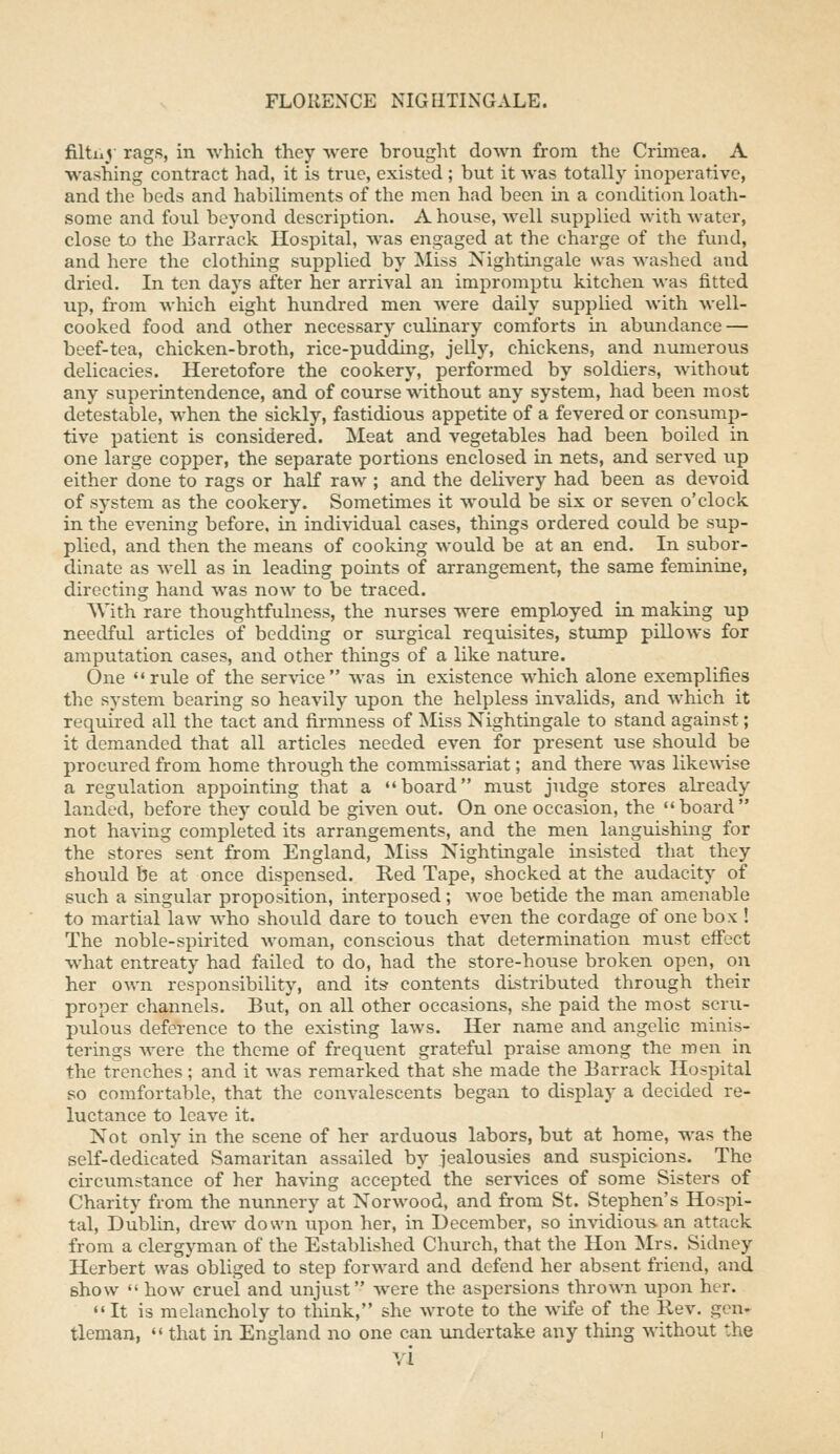 filtiiV rags, in -which they Avere brought down from the Crimea. A washing contract had, it is true, existed ; but it -was totally inoperative, and the beds and habiliments of the men had been in a condition loath- some and fold beyond description. A house, well supplied with water, close to the Barrack Hospital, was engaged at the charge of the fund, and here the clothing supplied by Miss Nightingale was washed and dried. In ten days after her arrival an impromptu kitchen was fitted up, from Avhich eight hundred men were daily supplied with well- cooked food and other necessary culinary comforts in abundance — beef-tea, chicken-broth, rice-pudding, jelly, chickens, and numerous delicacies. Heretofore the cookery, performed by soldiers, without any superintendence, and of course without any system, had been most detestable, when the sickly, fastidious appetite of a fevered or consump- tive patient is considered. Meat and vegetables had been boiled in one large copper, the separate portions enclosed in nets, and served up either done to rags or half raw ; and the delivery had been as devoid of system as the cookery. Sometimes it would be six or seven o'clock in the evening before, in individual cases, things ordered could be sup- plied, and then the means of cooking would be at an end. In subor- dinate as well as in leading points of arrangement, the same feminine, directing hand was now to be traced. With rare thoughtfulness, the nurses were employed in making up needful articles of bedding or surgical requisites, stump pillows for amputation cases, and other things of a like nature. One rule of the ser\ice was in existence which alone exemplifies the system bearing so heavily upon the helpless mvalids, and which it required all the tact and firmness of Miss Nightingale to stand against; it demanded that all articles needed even for present use should be procured from home through the commissariat; and there was likewise a regulation appointing that a board must judge stores already landed, before they could be given out. On one occasion, the board not having completed its arrangements, and the men languishing for the stores sent from England, Miss Nightingale insisted that they should be at once dispensed. Red Tape, shocked at the audacity of such a singular proposition, interposed; woe betide the man amenable to martial law who should dare to touch even the cordage of one box ! The noble-spirited woman, conscious that determination must effect what entreaty had failed to do, had the store-house broken open, on her own responsibility, and its contents distributed through their proper channels. But, on all other occasions, she paid the most scru- pulous deference to the existing laws. Her name and angelic minis- terings Avere the theme of frequent grateful praise among the men in the trenches; and it was remarked that she made the Barrack Hospital so comfortable, that the convalescents began to display a decided re- luctance to leave it. Not only in the scene of her arduous labors, but at home, was the self-dedicated Samaritan assailed by jealousies and suspicions. The circumstance of her having accepted the services of some Sisters of Charity from the nunnery at Norwood, and from St. Stephen's Hospi- tal, Dublin, drew down upon her, in December, so invidious an attack from a clergyman of the Established Church, that the Hon ]SIrs. Sidney Herbert was' obliged to step forward and defend her absent friend, and show  how cruel and unjust were the aspersions thrown upon her. It is melancholy to think, she wrote to the wife of the Rev. gen- tleman,  that in England no one can undertake any thing without the