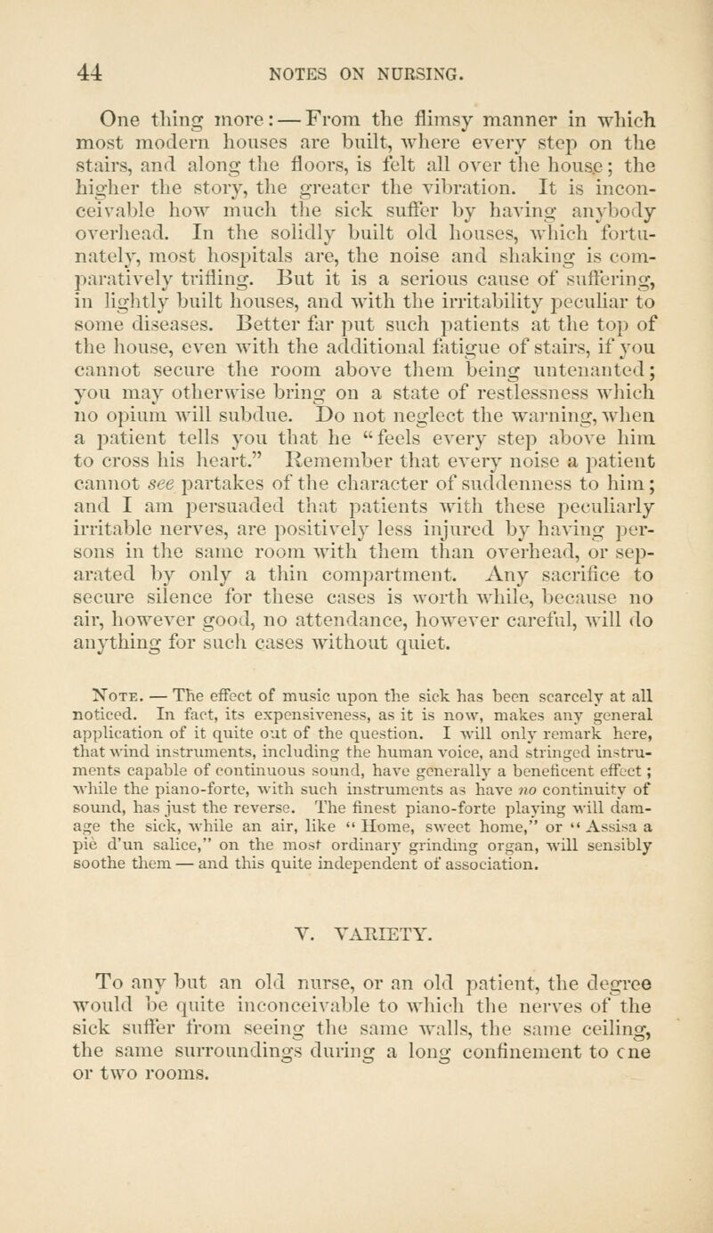 One thing more: — From the flimsy manner in which most modern houses are built, where every step on the stairs, and along the floors, is felt all over the house; the higher the story, the greater the vibration. It is incon- ceivable how much the sick suflTer by having anybody overhead. In the solidly built old houses, which fortu- nately, most hospitals are, the noise and shaking is com- paratively trifling. But it is a serious cause of suftering, in lightly built houses, and with the irritability pecuhar to some diseases. Better for put such patients at the top of the house, even with the additional fatigue of stairs, if you cannot secure the room above them being untenanted; you may otherwise bring on a state of restlessness which no opium will subdue. Do not neglect the warning, when a patient tells you that he feels every step above him to cross his heart. Remember that every noise a patient cannot see partakes of the character of suddenness to him; and I am persuaded that patients with these peculiarly irritable nerves, are positively less injured by having per- sons in the same room with them than overhead, or sep- arated by only a thin compartment. Any sacrifice to secure silence for these cases is worth while, because no air, however good, no attendance, however careful, will do anything for such cases without quiet. Note. — The effect of music upon the sick has been scarcely at all noticed. In fact, its expensiveness, as it is now, makes any general application of it quite out of the question. I will only remark here, that wind instrimaents, including the human voice, and stringed instru- ments capable of continuous sound, have generally a beneficent effect; Avhile the piano-forte, with such instruments as have no continuity of sound, has just the reverse. The finest piano-forte playing will dam- age the sick, while an air, like Home, sweet home, or  Assisa a pie d'un salice, on the most ordinary grindmg organ, will sensibly soothe them — and this quite independent of association. Y. VARIETY. To any but an old nurse, or an old patient, the degree would be quite inconceivable to which the nerves of the sick suffer from seeing the same walls, the same ceiling, the same surroundings during a long confinement to cne or two rooms.