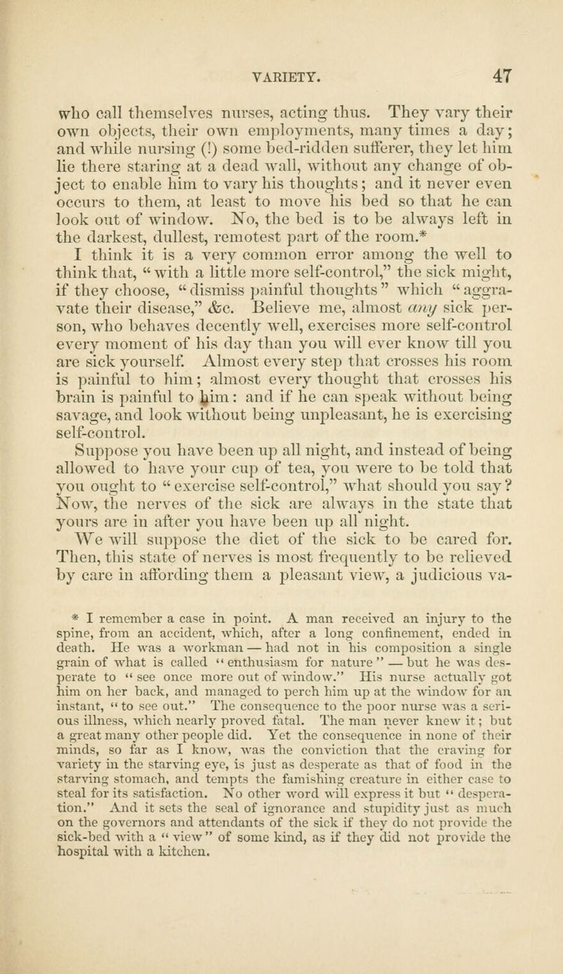 who call themselves nurses, acting thus. They vary their own objects, their own employments, many times a day; and while nursing (!) some bed-ridden sufferer, they let him lie there staring at a dead wall, without any change of ob- ject to enable him to vary his thoughts; and it never even occurs to them, at least to move his bed so that he can look out of window. No, the bed is to be always left in the darkest, dullest, remotest part of the room.* I think it is a very common error among the well to think that,  with a little more self-control, the sick might, if they choose,  dismiss painful thoughts  which  aggra- vate their disease, &c. Believe me, almost any sick per- son, who behaves decently Avell, exercises more self-control every moment of his day than you will ever know till you are sick yourself. Almost every step that crosses his room is painful to him; almost every thought that crosses his brain is painful to J^im: and if he can speak without being savage, and look without being unpleasant, he is exercising self-controh Suppose you have been up all night, and instead of being allowed to have your cup of tea, you were to be told that you ought to  exercise self-control, what should you say ? Now, the nerves of the sick are always in the state that yours are in after you have been up all night. We Avill suppose the diet of the sick to be cared for. Then, this state of nerves is most frequently to be relieved by care in affording them a pleasant view, a judicious va- * I remember a case in point. A man received an injury to the spine, from an accident, which, after a long confinement, ended in death. He was a workman — had not in his composition a single grain of what is called enthusiasm for nature —but he was des- perate to •' see once more ovit of window. His nurse actually got him on her back, and managed to perch him up at the window for an instant,  to see out. The consequence to the poor nurse was a seri- ous illness, which nearly proved fatal. The man never knew it; but a great many other people did. Yet the consequence in none of their minds, so far as I know, was the conviction that the craving for variety in the starving eye, is just as desperate as that of food in the starving stomach, and tempts the famishing creature in either case to steal for its satisfaction. No other Avord will express it but  despera- tion. And it sets the seal of ignorance and stupidity just as much on the governors and attendants of the sick if they do not provide the sick-bed \A\X\ a  view of some kind, as if they did not provide the hospital with a Idtchcn.