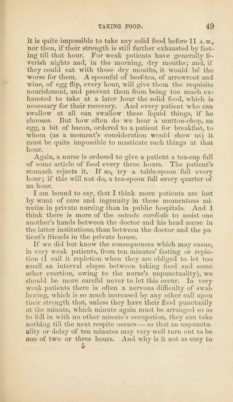 it is quite impossible to take any solid food before 11 a.m., nor then, if their strength is still further exhausted by fast- ing till that hour. For weak patients have generally fe- verish nights and, in the morning, dry mouths; and, if they could eat with those dry mouths, it would be the worse for them. A spoonful of beef-tea, of arrowroot and wine, of egg flip, every hour, will give them the requisite nourishment, and j^revent them from being too much ex- hausted to take at a later hour the solid food, which is necessary for their recovery. And every patient who can swallow at all can swallow these liquid things, if he chooses. But how often do we hear a mutton-chop, an egg, a bit of bacon, ordered to a patient for breakfast, to whom (as a moment's consideration would show us) it must be quite impossible to masticate such things at that hour. Again, a nurse is ordered to give a patient a tea-cup full of some article of food every three hours. The patient's stomach rejects it. If so, try a table-spoon full every hour; if this will not do, a tea-spoon full every quarter of an hour. I am bound to say, that I think more patients are lost by want of care and ingenuity in these momentous mi- nutiae in private nursing than in public hospitals. And 1 think there is more of the entente cordiale to assist one another's hands between the doctor and his head nurse in the latter institutions, than between the doctor and the jDa- tient's friends in the private house. If we did but know the consequences which may ensue, in very weak patients, from ten minutes' fasting' or reple- tion (I call it repletion when they are obliged to let too small an interval elapse betAveen taking food and some other exertion, owing to the nurse's unpunctuality), we should be more careful never to let this occur. In very weak patients there is often a nervous difficulty of swal- lowing, which is so much increased by any other call upon their strength that, unless they have their food punctually at the minute, which minute again must be arranged so as to fall in with no other minute's occupation, they can take nothing till the next respite occurs — so that an unpunctu- ality or delay of ten minutes may very well turn out to be one of two or three hours. And why is it not as easy to