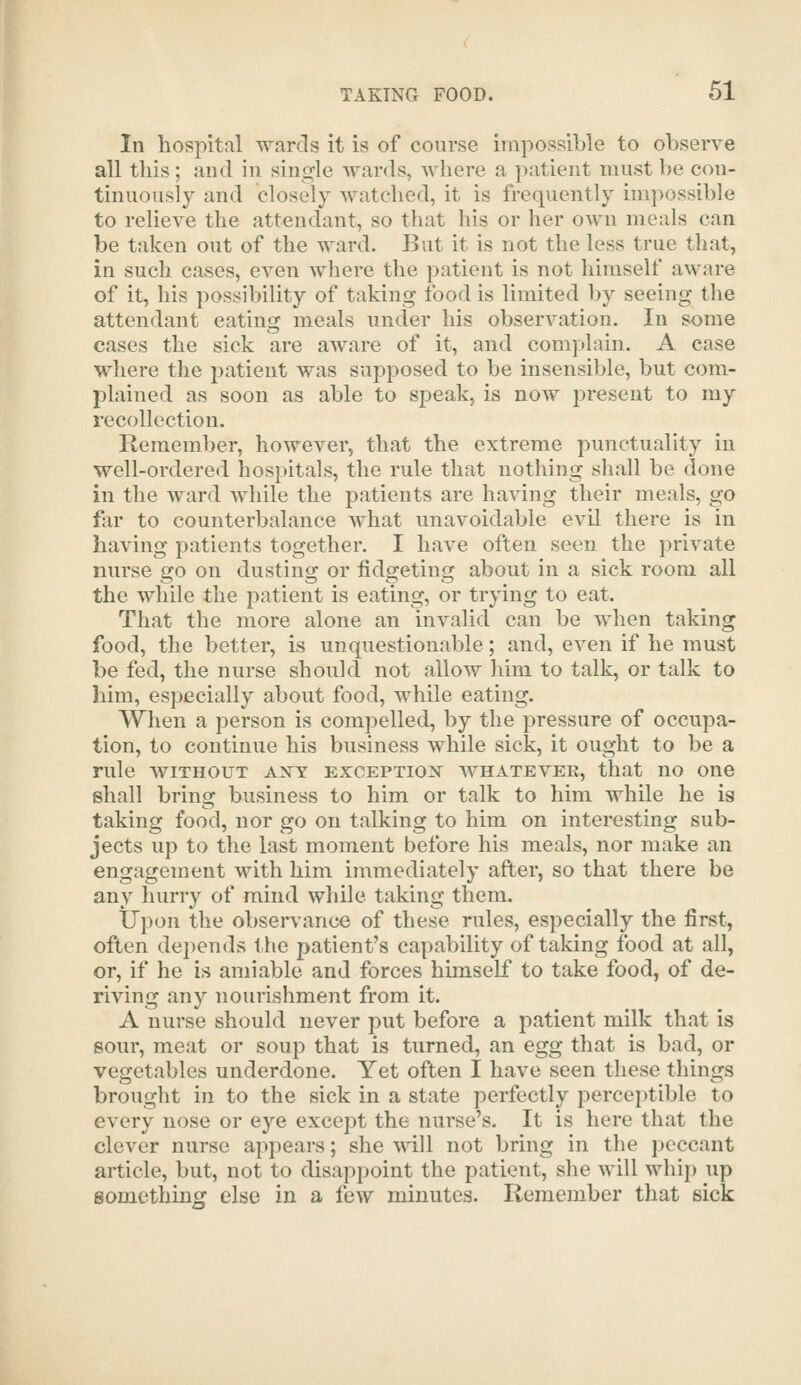 In hospital wards it is of course impossible to observe all this; and in single wards, where a patient must be con- tinuously and closely watched, it is frequently impossible to relieve the attendant, so that his or her own meals can be taken out of the ward. But it is not the less true that, in such cases, even where the patient is not himself aware of it, his possibility of taking food is limited by seeing the attendant eating meals under his observation. In some cases the sick are aware of it, and complain. A case where the patient was supposed to be insensible, but com- plained as soon as able to speak, is now present to my recollection. Remember, however, that the extreme punctuality in well-ordered hospitals, the rule that nothing shall be done in the ward while the patients are having their meals, go f:ir to counterbalance what unavoidable evil there is in having patients together. I have often seen the private nurse go on dusting or fidgeting about in a sick room all the while the patient is eating, or trying to eat. That the more alone an invalid can be when taking food, the better, is unquestionable; and, even if he must be fed, the nurse should not allow him to talk, or talk to him, especially about food, while eating. When a person is compelled, by the pressure of occupa- tion, to continue his business while sick, it ought to be a rule WITHOUT axy exceptiox whateveb, that no one shall bring business to him or talk to him while he is taking food, nor go on talking to him on interesting sub- jects up to the last moment before his meals, nor make an engagement with him in\mediately after, so that there be any hurry of mind while taking them. Upon the observance of these rules, especially the first, often depends the patient's capability of taking food at all, or, if he is amiable and forces himself to take food, of de- riving any nourishment from it. A nurse should never put before a patient milk that is sour, meat or soup that is turned, an egg that is bad, or vegetables underdone. Yet often I have seen these things brought in to the sick in a state perfectly perceptible to every nose or eye except the nurse's. It is here that the clever nurse appears; she will not bring in the peccant article, but, not to disappoint the patient, she will whip up somcthincj else in a few minutes. Remember that sick