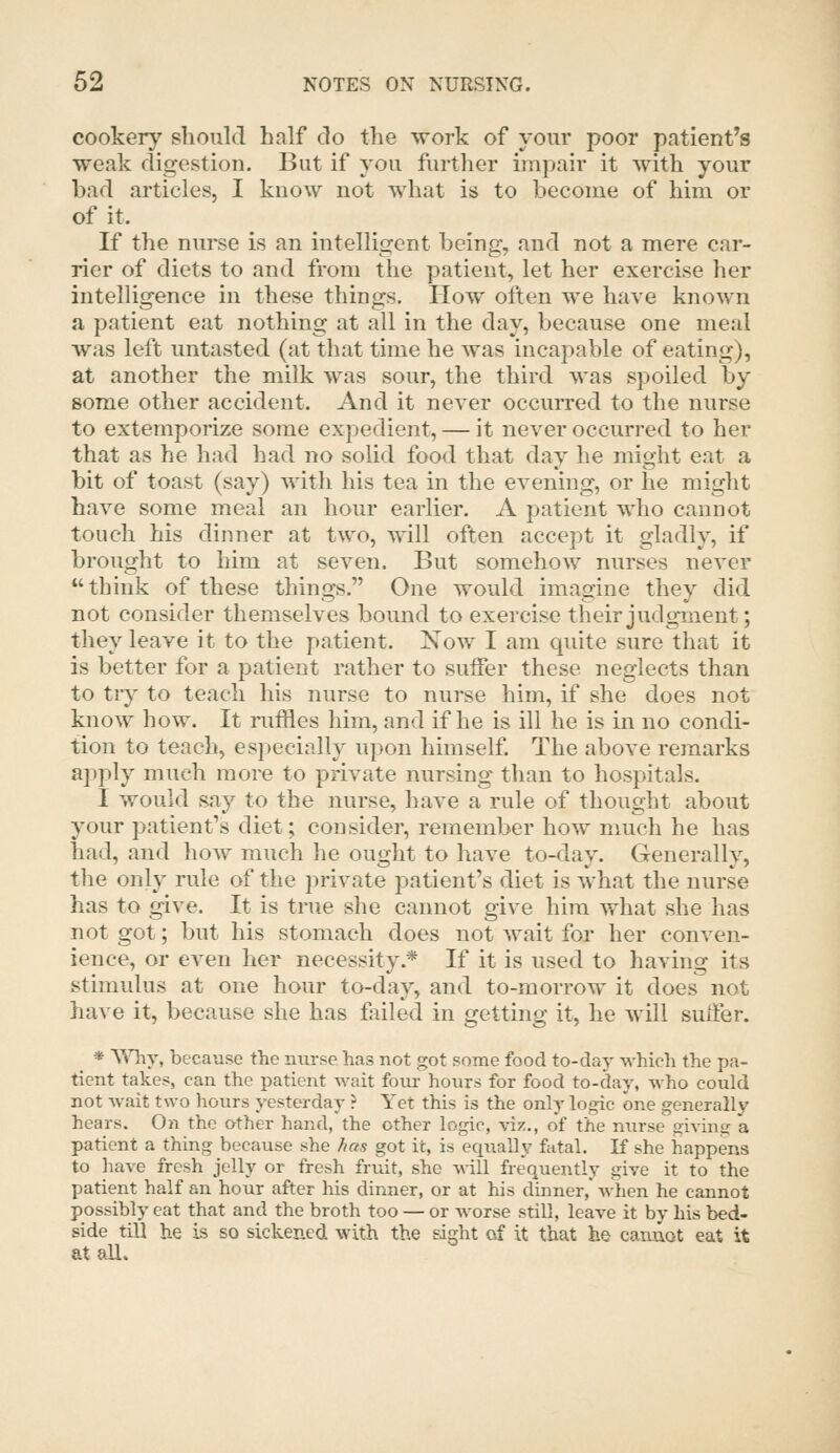 cookery should half do the work of your poor patient's weak digestion. But if you further impair it with your bad articles, I know not what is to become of him or of it. If the nurse is an intelligent being, and not a mere car- rier of diets to and from the patient, let her exercise her intelligence in these things. How often we have known a patient eat nothing at all in the day, because one meal was left untasted (at that time he was incapable of eating), at another the milk was sour, the third was spoiled by some other accident. And it never occurred to the nurse to extemporize some expedient, — it never occurred to her that as he had had no solid food that day he might eat a bit of toast (say) with his tea in the evening, or he might have some meal an hour earlier. A patient who cannot touch his dinner at two, will often accept it gladly, if brought to him at seven. But somehow nurses never  think of these things. One would imagine they did not consider themselves bound to exercise their judgment; they leave it to the patient. Now I am quite sure that it is better for a patient rather to suffer these neglects than to try to teach his nurse to nurse him, if she does not know how. It ruffles him, and if he is ill he is in no condi- tion to teach, especially upon himself. The above remarks apply much more to private nursing than to hospitals. I would say to the nurse, have a rule of thought about your patient's diet; consider, remember how much he has had, and how much he ought to have to-day. Generally, the only rule of the private patient's diet is what the nurse has to give. It is true she cannot give him what she has not got; but his stomach does not wait for her conven- ience, or even her necessity.* If it is used to having its stimulus at one hour to-day, and to-morrow it does not have it, because she has filled in getting it, he will suffer. * 'Why, because the nurse has not got some food to-day which the pa- tient takes, can the patient wait four hours for food to-day, who could not wait t\A-o hours yesterday ? Yet this is the only logic one generally hears. On the other hand, the other logic, viz., of the nurse giving a patient a thing because she /las got it, is equally ftital. K she happens to have fresh jelly or fresh fruit, she will frequently give it to the patient half an hour after his dinner, or at his dinner, when he cannot possibly eat that and the broth too — or worse still, leave it by his bed- side till he is so sickened with the sight of it that he cannot eat it at all.