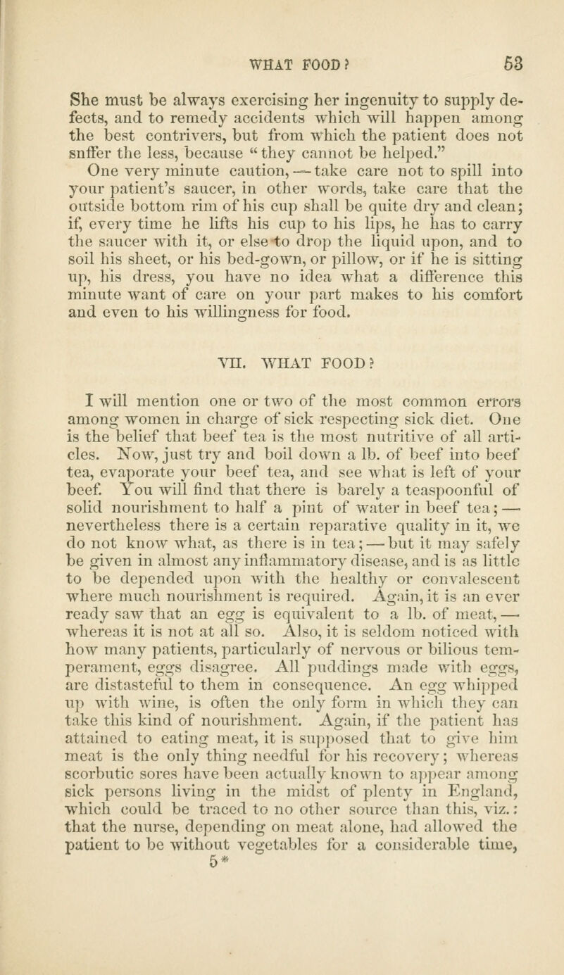 She must be always exercising her ingenuity to supj^ly de- fects, and to remedy accidents which will happen among the best contrivers, but from which the patient does not suffer the less, because  they cannot be helped. One very minute caution, -— take care not to spill into your patient's saucer, in other words, take care that the outside bottom rim of his cup shall be quite dry and clean; if, every time he lifts his cup to his lips, he has to carry the saucer with it, or else -to drop the liquid upon, and to soil his sheet, or his bed-gown, or pillow, or if he is sitting up, his dress, you have no idea what a difference this minute want of care on your part makes to his comfort and even to his willincrness for food. Vn. WHAT FOOD? I will mention one or two of the most common errors among women in charge of sick respecting sick diet. One is the belief that beef tea is the most nutritive of all arti- cles. Now, just try and boil dov^n a lb. of beef into beef tea, evaporate your beef tea, and see what is left of your beef You will find that there is barely a teaspoonful of sohd nourishment to half a pint of water in beef tea; — nevertheless there is a certain reparative quality in it, we do not know what, as there is in tea; — but it may safely be given in almost any inflammatory disease, and is as little to be depended upon with the healthy or convalescent where much nourishment is required. Again, it is an ever ready saw that an egg is equivalent to a lb. of meat, —- whereas it is not at all so. Also, it is seldom noticed with how many patients, particularly of nervous or bilious tem- perament, eggs disagree. All puddings made with eggs, are distasteftil to them in consequence. An egg whipped up with wine, is often the only form in which they can take this kind of nourishment. Again, if the patient has attained to eating meat, it is sup])osed that to give liim meat is the only thing needful for his recovery; whereas scorbutic sores have been actually known to appear among sick persons living in the midst of plenty in England, which could be traced to no other source than this, viz.: that the nurse, depending on meat alone, had allowed the patient to be without vegetables for a considerable time, 5*