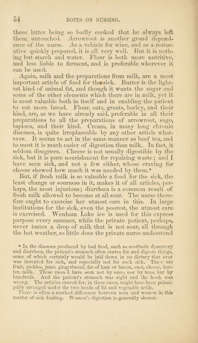 these Ipittcr being so badly cooked that he always left them untouched. Arrovrroot is another grand depend- ence of the nurse. As a vehicle for wine^ and as a restor- ative quickly prepared, it is all very well. But it is noth- ing but starch and water. Flour is both more nutritive, and less liable to ferment, and is preferable wherever it can be used. Again, milk and the preparations from milk, are a most important article of food for theisick. Butter is the liglit- est kind of animal fat, and though it wants the sugar and some of the other elements which there are in milk, yet it is most valuable both in itself and in enabling the patient to eat more bread. Flour, oats, groats, barley, and their kind, are, as we have already said, preferable in all their preparations to all the preparations of arrowroot, sago, tapioca, and their kind. Cream, in many long chronic diseases, is quite irreplaceable by any other article what- ever. It seems to act in the same manner as beef tea, and to most it is much easier of digestion than milk. In fact, it seldom disagrees. Cheese is not usually digestible by the sick, but it is pure nourishment for repairing waste; and I have seen sick, and not a few either, whose craving for cheese shewed how much it was needed by them.* But, if fresh milk is so valuable a food for the sick, the least change or sourness in it, makes it of all articles, per- haps, the most injurious; diarrhcsa is a common result of fresh milk allowed to become at all sour. The nurse there- fore ought to exercise her utmost care in this. In larsje institutions for the sick, even the poorest, the utmost care is exercised. Wenham Lake ice is used for this express purpose every summer, while the private patient, perhaps, never tastes a drop of milk that is not sour, all through the hot weather, so little does the private nurse understand * In the diseases produced by bad food, such as scorbutic dysentery and diarrhoea, the patient's stomach often craves for and digests things, some of which certainly would be laid down in no dietary that ever was invented for sick, and especially not for such sick. The-e are fruit, pickles, jams, gingerbread, fat of ham or bacon, suet, cheese, but- ter, milk. These cases I have seen not by ones, nor by tens, but by hundreds. And the patient's stomach was right and the book v/as wrong. The articles craved for, in these cases, might have l:)een princi- pally arranged under the two heads of fat and vegetable acids. There is often a marked difference between men and women in thia matter of sick feeding. Women'.s digestion is generally slower.