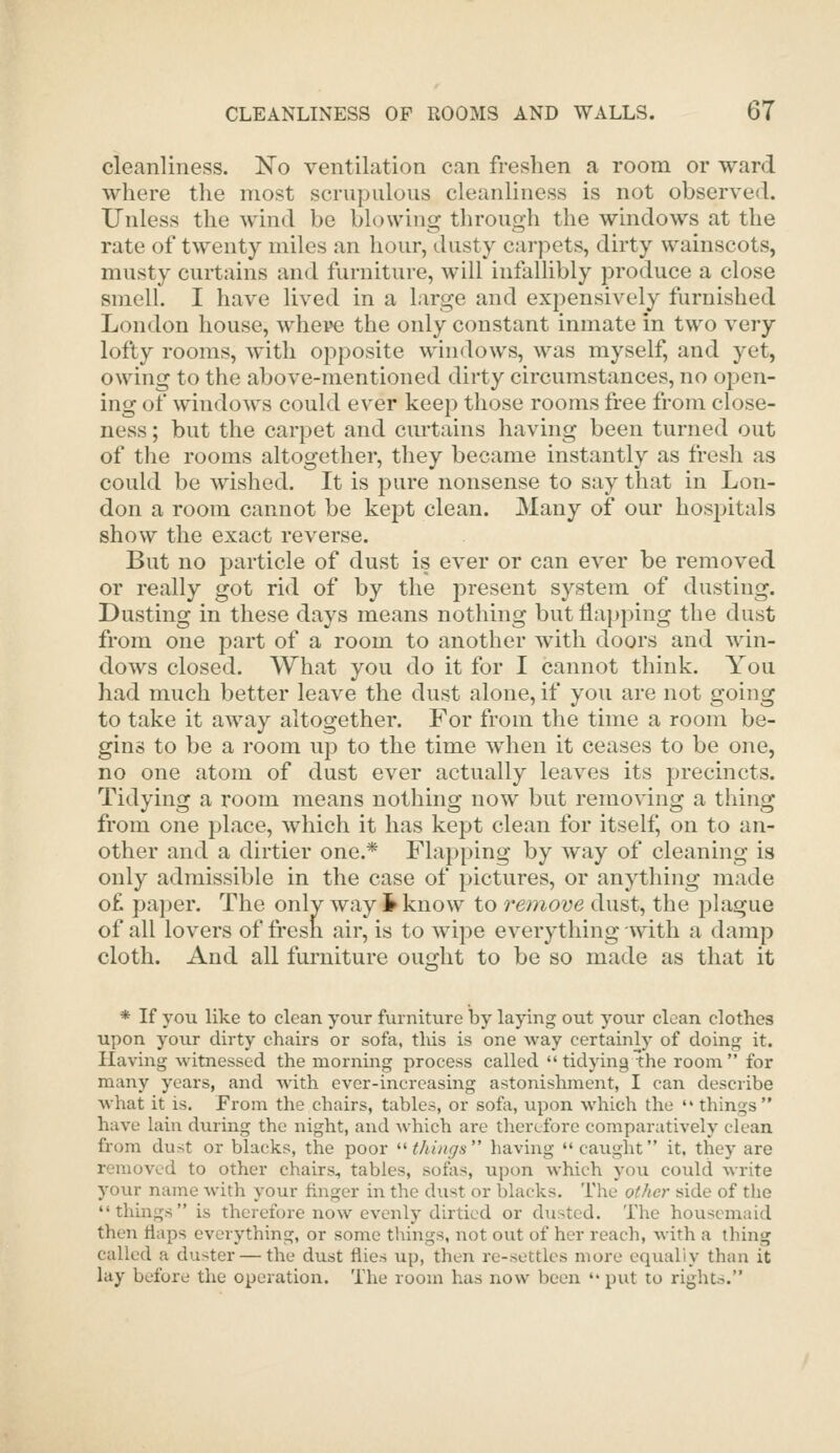 cleanliness. No ventilation can freshen a room or ward where the most scrupulous cleanliness is not observed. Unless the wind be blowing through the windows at the rate of twenty miles an hour, dusty carpets, dirty wainscots, musty curtains and furniture, will infalhbly produce a close smell. I have lived in a large and expensively furnished London house, where the only constant inmate in two very lofty rooms, with opposite windows, was myself, and yet, owing to the above-mentioned dirty circumstances, no open- ing of windows could ever keep those rooms free from close- ness ; but the carpet and curtains having been turned out of the rooms altogether, they became instantly as fresh as could be wished. It is pure nonsense to say that in Lon- don a room cannot be kept clean. Many of our hosj^itals show the exact reverse. But no particle of dust is ever or can ever be removed or really got rid of by the present system of dusting. Dusting in these days means nothing but flapping the dust from one part of a room to another with doors and win- dows closed. What you do it for I cannot think. You had much better leave the dust alone, if you are not going to take it away altogether. For from the time a room be- gins to be a room up to the time when it ceases to be one, no one atom of dust ever actually leaves its precincts. Tidying a room means nothing now but removing a thing from one place, which it has kept clean for itself, on to an- other and a dirtier one.* Flapping by way of cleaning is only admissible in the case of pictures, or anything made o£ paper. The only way i know to remove dust, the plague of all lovers of fresh air, is to wipe everything with a damp cloth. And all furniture ouo-ht to be so made as that it * If you like to clean your furniture by laying out your clean clothes upon yoiir dirty chairs or sofa, this is one way certainly of doing it. Having witnessed the morning process called tidying the room for many years, and with ever-increasing astonishment, I can describe what it is. From the chairs, tables, or sofa, upon which the '* things have lain during the night, and which are therefore comparatively clean from dust or blacks, the poor ^^ things having caught it, they are removed to other chairs, tables, solas, upon which you could write your name with your finger in the dust or blacks. The other side of the things is therefore now evenly dirtied or dusted. The housemaid then tlaps everything, or some things, not out of her reach, with a thing called a duster — the dust flies up, then re-settles more equally than it lay before the operation. The room has now been  put to rights.
