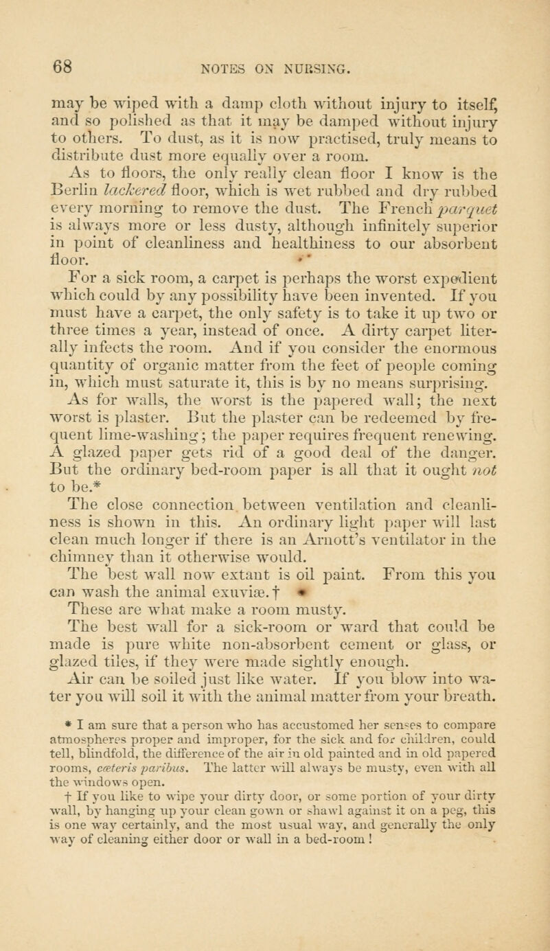 may be wiped with a damp cloth without injury to itself and so polislied as that it may be damped without injury to others. To dust, as it is now practised, truly means to distribute dust more equally over a room. As to floors, the only really clean floor I know is the Berlin lackered floor, which is wet rubbed and dry rubbed every morning to remove the dust. The YY(i,wQ\\ parquet is always more or less dusty, although infinitely superior in point of cleanliness and healthiness to our absorbent floor. For a sick room, a carpet is jierhaps the worst expedient which could by any possibility have been invented. If you must have a carpet, the only safety is to take it up two or three times a year, instead of once. A dirty carpet liter- ally infects the room. And if you consider the enormous quantity of organic matter from the feet of people coming in, which must saturate it, this is by no means surprising. As for walls, the worst is the papered wall; the next worst is plaster. But the plaster can be redeemed by fre- quent lime-washing; the paper requires frequent renewing. A glazed paper gets rid of a good deal of the danger. But the ordinary bed-room paper is all that it ought not to be.* The close connection between ventilation and cleanli- ness is shown in this. An ordinary light paper will last clean much longer if there is an Arnott's ventilator in the chimney than it otherwise would. The best wall now extant is oil paint. From this you can wash the animal exuvi£e. t • These are what make a room musty. The best wall for a sick-room or ward that could be made is pure white non-absorbent cement or glass, or glazed tiles, if they were made sightly enough. Air can be soiled just like water. If 3'ou blow into wa- ter you will soil it with the animal matter from your breath. * I am sure that a person who has accustomed her senses to compare atmospheres proper and improper, for the sick and for children, could tell, blindfold, the difference of the air in old painted and in old papered rooms, ccetcris paribus. The latter will always be musty, even with all the windows open. t K you like to wipe your dirty door, or some portion of your dirty wall, by hanging up your clean gown or shawl against it on a peg, this is one way certainly, and the most usual way, and generally the only way of cleaning either door or wall in a bed-room!