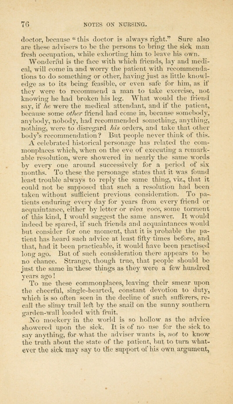doctor, because  this doctor is always right. Sure also are these advisers to be the persons to bring the sick man fresh occupation, while exhorting him to leave his own. Wonderful is the foce with which friends, lay and medi- cal, will come in and wony the patient with recommenda- tions to do something or other, having just as little knowl- edge as to its being feasible, or even safe for him, as if they were to recommend a man to take exercise, not knowing he had broken his leg. What would the friend say, if he were the medical attendant, and if the patient, because some other Mend had come in, because somebody, anybody, nobody, had recommended something, anything, nothing, were to disregard his orders, and take that other body's recommendation ? But people never think of this. A celebrated historical personage has related the com- monplaces which, when on the eve of executing a remark- able resolution, were showered in nearly the same words by every one around successively for a period of six nionths. To these the personage states that it was found least trouble always to reply the same thing, viz., that it could not be supj^osed that such a resolution had been taken without sufficient previous consideration. To pa- tients enduring every day for years from every friend or acquaintance, either by letter or m^ya voce, some torment of this kind, I would suggest the same answer. It would indeed be spared, if such friends and acquaintances would but consider for one moment, that it is probable the pa- tient has heard sueh advice at least fifty times before, and that, had it been practicable, it would have been practised long ago. But of such consideration there appear to be no chance. Strange, though true, that people should be just the same in these things as they were a few hundred years ago! To me these commonplaces, leaving their smear upon the cheerful, single-hearted, constant devotion to duty, which is so often seen in the decline of such sufferers, re- call the slimy tmil left by the snail on the sunny southern garden-wall loaded with fruit. No mockery in the world is so hollow as the advice showered upon the sick. It is of no use for the sick to say anything, for what the adviser wants is, not to know the truth about the state of the patient, but to turn what- ever the sick may say to the support of his own argument,