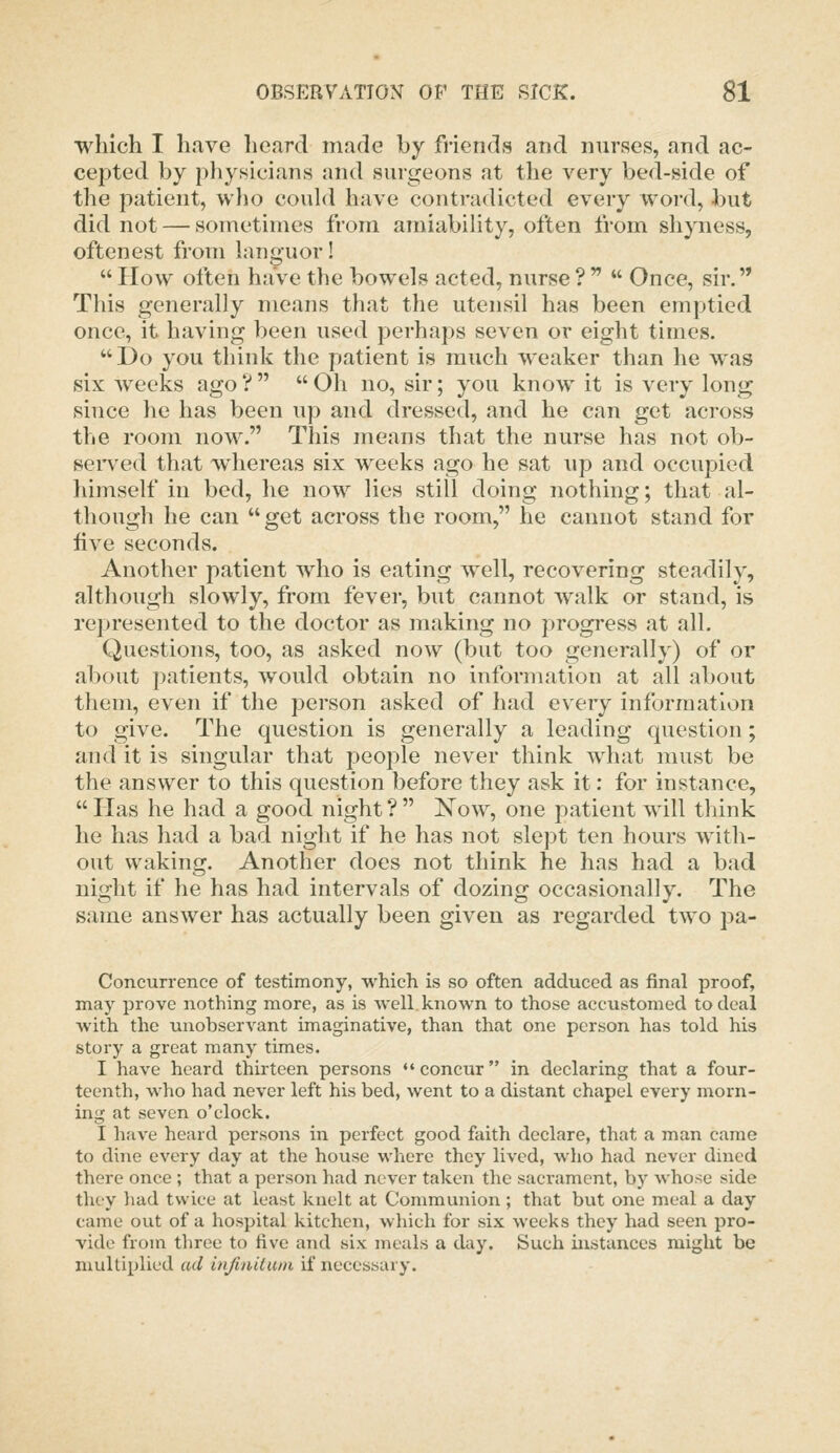 which I have heard made by friends and nurses, and ac- cepted by physicians and surgeons at the very bed-side of the patient, who could have contradicted every word, but did not — sometimes from amiability, often from shyness, oftenest from languor!  How often have the bowels acted, nurse ?   Once, sir. This generally means that the utensil has been emptied once, it having been used perhaps seven or eight times. I)o you think the patient is much weaker than he was six weeks ago ?   Oh no, sir; you know it is very long since he has been up and dressed, and he can get across the room now. This means that the nurse has not ob- seiwed that whereas six weeks ago he sat up and occupied himself in bed, he now lies still doing nothing; that al- though he can get across the room, he cannot stand for five seconds. Another patient who is eating well, recovering steadily, although slowly, from fever, but cannot Avalk or stand, is represented to the doctor as making no progress at all. Questions, too, as asked now (but too generally) of or about patients, would obtain no information at all about them, even if the person asked of had every information to give. The question is generally a leading question; and it is singular that people never think what must be the answer to this question before they ask it: for instance,  Has he had a good night ?  Now, one patient will think he has had a bad night if he has not slept ten hours with- out waking. Another does not think he has had a bad night if he has had intervals of dozing occasionally. The same answer has actually been given as regarded two pa- Concurrence of testimony, which is so often adduced as final proof, may prove nothing more, as is well, known to those accustomed to deal with the unobservant imaginative, than that one person has told his story a great many times. I have heard thirteen persons •♦concur in declaring that a four- teenth, who had never left his bed, went to a distant chapel every morn- ing at seven o'clock. I have heard persons in perfect good faith declare, that a man came to dine every day at the house where they lived, who had never dined there once ; that a person had never taken the saci-ament, by whose side they liad twice at least knelt at Communion ; that but one meal a day came out of a hospital kitchen, which for six weeks they had seen pro- vide from three to five and six meals a day. Such instances might be multiplied ad infiuUuin if necessary.