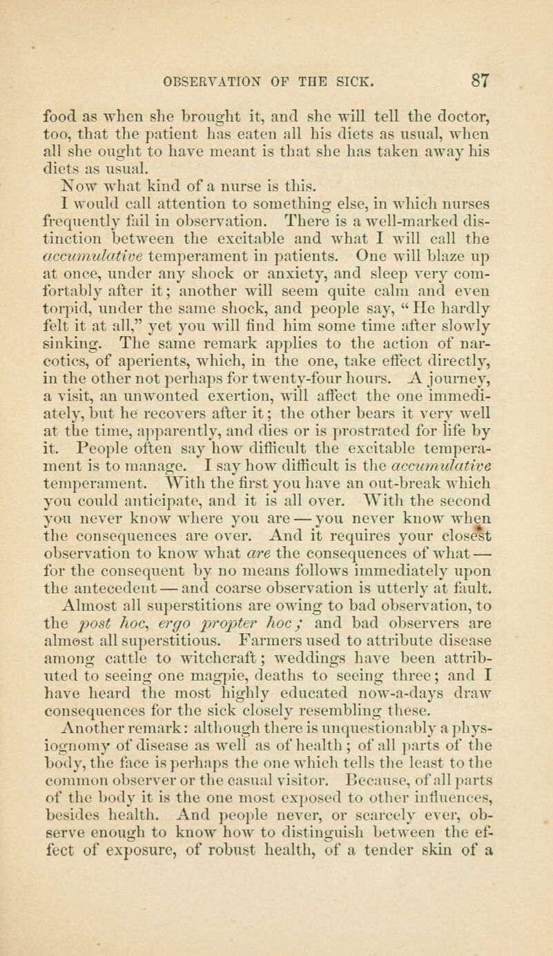 food as when she brought it, and she will tell the doctor, too, that the patient has eaten all his diets as usual, when all she ought to have meant is that she has taken away his diets as usual. Now what kind of a nurse is this. I would call attention to something else, in which nurses frequently fail in observation. There is a well-marked dis- tinction between the excitable and what I will call the accumulative temperament in jDatients. One will blaze up at once, under any shock or anxiety, and sleep very com- fortably after it; another will seem quite calm and even torpid, under the same shock, and people say,  He hardly felt it at all, yet you will find him some time after slowly sinking. The same remark applies to the action of nar- cotics, of aperients, which, in the one, take eftect directly, in the other not perhaps for twenty-four hours. A journey, a visit, an unwonted exertion, will aflTect the one immedi- ately, but he recovers after it; the other bears it very well at the time, apparently, and dies or is prostrated for life by it. People often say how difficult the excitable tempera- ment is to manage. I say how difficult is tlie accumulative temperament. With the first you have an out-break which you could anticipate, and it is all over. With the second you never know Avhere you are — you never know when the consequences are over. And it requires your closest observation to know what «re the consequences of what — for the consequent by no means follows immediately upon the antecedent — and coarse observation is utterly at fault. Almost all superstitions are owing to bad observation, to the ^9<9s^ Aoc, ergo propter hoc; and bad observers are almost all superstitious. Farmers used to attribute disease among cattle to witchcraft; weddings have been attrib- uted to seeing one magpie, deaths to seeing three; and I have heard the most highly educated now-a-days draw consequences for the sick closely resembling these. Another remark: although there is unquestionably a phys- iognomy of disease as well as of health; of all parts of the body, the face is perhaps the one which tells the least to the common observer or the casual visitor. Because, of all parts of the body it is the one most exposed to other influences, besides health. And people never, or scarcely e^ er, ob- serve enough to know how to distinguish between the ef- fect of exposure, of robust health, of a tender skin of a